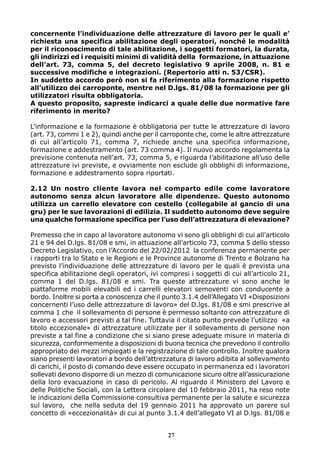 concernente l’individuazione delle attrezzature di lavoro per le quali e’
richiesta una specifica abilitazione degli operatori, nonché le modalità
per il riconoscimento di tale abilitazione, i soggetti formatori, la durata,
gli indirizzi ed i requisiti minimi di validità della formazione, in attuazione
dell’art. 73, comma 5, del decreto legislativo 9 aprile 2008, n. 81 e
successive modifiche e integrazioni. (Repertorio atti n. 53/CSR).
In suddetto accordo però non si fa riferimento alla formazione rispetto
all’utilizzo dei carroponte, mentre nel D.lgs. 81/08 la formazione per gli
utilizzatori risulta obbligatoria.
A questo proposito, sapreste indicarci a quale delle due normative fare
riferimento in merito?
L’informazione e la formazione è obbligatoria per tutte le attrezzature di lavoro
(art. 73, commi 1 e 2), quindi anche per il carroponte che, come le altre attrezzature
di cui all’articolo 71, comma 7, richiede anche una specifica informazione,
formazione e addestramento (art. 73 comma 4). Il nuovo accordo regolamenta la
previsione contenuta nell’art. 73, comma 5, e riguarda l’abilitazione all’uso delle
attrezzature ivi previste, e ovviamente non esclude gli obblighi di informazione,
formazione e addestramento sopra riportati.
2.12 Un nostro cliente lavora nel comparto edile come lavoratore
autonomo senza alcun lavoratore alle dipendenze. Questo autonomo
utilizza un carrello elevatore con cestello (collegabile al gancio di una
gru) per le sue lavorazioni di edilizia. Il suddetto autonomo deve seguire
una qualche formazione specifica per l’uso dell’attrezzatura di elevazione?
Premesso che in capo al lavoratore autonomo vi sono gli obblighi di cui all’articolo
21 e 94 del D.lgs. 81/08 e smi, in attuazione all’articolo 73, comma 5 dello stesso
Decreto Legislativo, con l’Accordo del 22/02/2012 la conferenza permanente per
i rapporti tra lo Stato e le Regioni e le Province autonome di Trento e Bolzano ha
previsto l’individuazione delle attrezzature di lavoro per le quali è prevista una
specifica abilitazione degli operatori, ivi compresi i soggetti di cui all’articolo 21,
comma 1 del D.lgs. 81/08 e smi. Tra queste attrezzature vi sono anche le
piattaforme mobili elevabili ed i carrelli elevatori semoventi con conducente a
bordo. Inoltre si porta a conoscenza che il punto 3.1.4 dell’Allegato VI «Disposizioni
concernenti l’uso delle attrezzature di lavoro» del D.lgs. 81/08 e smi prescrive al
comma 1 che il sollevamento di persone è permesso soltanto con attrezzature di
lavoro e accessori previsti a tal fine. Tuttavia il citato punto prevede l’utilizzo «a
titolo eccezionale» di attrezzature utilizzate per il sollevamento di persone non
previste a tal fine a condizione che si siano prese adeguate misure in materia di
sicurezza, conformemente a disposizioni di buona tecnica che prevedono il controllo
appropriato dei mezzi impiegati e la registrazione di tale controllo. Inoltre qualora
siano presenti lavoratori a bordo dell’attrezzatura di lavoro adibita al sollevamento
di carichi, il posto di comando deve essere occupato in permanenza ed i lavoratori
sollevati devono disporre di un mezzo di comunicazione sicuro oltre all’assicurazione
della loro evacuazione in caso di pericolo. Al riguardo il Ministero del Lavoro e
delle Politiche Sociali, con la Lettera circolare del 10 febbraio 2011, ha reso note
le indicazioni della Commissione consultiva permanente per la salute e sicurezza
sul lavoro, che nella seduta del 19 gennaio 2011 ha approvato un parere sul
concetto di «eccezionalità» di cui al punto 3.1.4 dell’allegato VI al D.lgs. 81/08 e
27

 