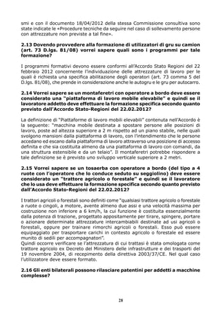 smi e con il documento 18/04/2012 della stessa Commissione consultiva sono
state indicate le «Procedure tecniche da seguire nel caso di sollevamento persone
con attrezzature non previste a tal fine».
2.13 Dovendo provvedere alla formazione di utilizzatori di gru su camion
(art. 73 D.lgs. 81/08) vorrei sapere quali sono i programmi per tale
formazione?
I programmi formativi devono essere conformi all’Accordo Stato Regioni del 22
febbraio 2012 concernente l’individuazione delle attrezzature di lavoro per le
quali è richiesta una specifica abilitazione degli operatori (art. 73 comma 5 del
D.lgs. 81/08), che prende in considerazione anche le autogru e le gru per autocarro.
2.14 Vorrei sapere se un montaferetri con operatore a bordo deve essere
considerato una “piattaforma di lavoro mobile elevabile” e quindi se il
lavoratore addetto deve effettuare la formazione specifica secondo quanto
previsto dall’Accordo Stato-Regioni del 22.02.2012?
La definizione di “Piattaforme di lavoro mobili elevabili” contenuta nell’Accordo è
la seguente: “macchina mobile destinata a spostare persone alle posizioni di
lavoro, poste ad altezza superiore a 2 m rispetto ad un piano stabile, nelle quali
svolgono mansioni dalla piattaforma di lavoro, con l’intendimento che le persone
accedano ed escano dalla piattaforma di lavoro attraverso una posizione di accesso
definita e che sia costituita almeno da una piattaforma di lavoro con comandi, da
una struttura estensibile e da un telaio”. Il montaferetri potrebbe rispondere a
tale definizione se è previsto uno sviluppo verticale superiore a 2 metri.
2.15 Vorrei sapere se un tosaerba con operatore a bordo (del tipo a 4
ruote con l’operatore che lo conduce seduto su seggiolino) deve essere
considerato un “trattore agricolo o forestale” e quindi se il lavoratore
che lo usa deve effettuare la formazione specifica secondo quanto previsto
dall’Accordo Stato-Regioni del 22.02.2012?
I trattori agricoli o forestali sono definiti come “qualsiasi trattore agricolo o forestale
a ruote o cingoli, a motore, avente almeno due assi e una velocità massima per
costruzione non inferiore a 6 km/h, la cui funzione è costituita essenzialmente
dalla potenza di trazione, progettato appositamente per tirare, spingere, portare
o azionare determinate attrezzature intercambiabili destinate ad usi agricoli o
forestali, oppure per trainare rimorchi agricoli o forestali. Esso può essere
equipaggiato per trasportare carichi in contesto agricolo o forestale ed essere
munito di sedili per accompagnatori”.
Quindi occorre verificare se l’attrezzatura di cui trattasi è stata omologata come
trattore agricolo ex Decreto del Ministero delle infrastrutture e dei trasporti del
19 novembre 2004, di recepimento della direttiva 2003/37/CE. Nel qual caso
l’utilizzatore deve essere formato.
2.16 Gli enti bilaterali possono rilasciare patentini per addetti a macchine
complesse?

28

 