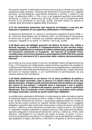 Per quanto riguarda le attrezzature di lavoro per le quali è richiesta una specifica
abilitazione degli operatori, l’Accordo del 22/2/2012 ricomprende tra i soggetti
formatori gli enti bilaterali, quali definiti all’articolo 2, comma 1, lettera h), del
D.lgs. 10 settembre 2003, n. 276, e smi, e gli organismi paritetici come definiti
all’articolo 2, comma 1, lettera ee), del D.lgs. 81/08 e per lo svolgimento delle
funzioni di cui all’articolo 51 del D.lgs. 81/08, entrambi istituiti nel settore di
impiego delle attrezzature oggetto della formazione.
2.17 Un lavoratore autonomo che manovra un’autogru o una gru per
autocarro necessita di una specifica abilitazione e formazione?
In attuazione dell’articolo 73, comma 5, del Decreto Legislativo 9 aprile 2008, n.
81, l’Accordo Stato-Regioni del 22 febbraio 2012, ha individuato le attrezzature
di lavoro per le quali è richiesta una specifica abilitazione degli operatori, ivi
compresi i soggetti di cui all’art. 21 comma 1 del D.lgs. 81/08.
2.18 Quali sono gli obblighi gravanti sul datore di lavoro che affida a
diverse imprese, la modifica e l’implementazione di una vecchia linea/
impianto (costituito da un insieme di rulliere motorizzate, gruppi girapallet
ed elevatori) destinato al trasporto dei bancali di prodotti finiti,
considerando che la linea/impianto è antecedente al DPR 459/96 e quindi
sprovvisto di marcatura CE e sprovvisto della relativa documentazione
tecnica?
Se si tratta di una nuova messa in servizio, gli obblighi relativi all’applicazione del
D.lgs. 17/10 gravano sul «fabbricante» (persona fisica o giuridica che progetta e/
o realizza una macchina). Si deve quindi capire se la progettazione e realizzazione
della macchina viene fatta dal committente, pur avvalendosi per i singoli interventi
del lavoro di imprese esterne, o se il committente ha commissionato ad una
impresa esterna tali incombenze.
2.19 Nello stabilimento in cui lavoro c’è un serio problema di pulizia e
igiene dei bagni aziendali, visto lo sporco e il cattivo odore di urina che
questi emanano. Vengono puliti sommariamente solo la mattina con acqua
per mezzo di una pompa; i rubinetti sono a manopola e non a pedale,
quindi non igienici, e i dosatori del sapone, quando c’è, sono in condizioni
disastrose. Con la presente vorrei conoscere la normativa sulla pulizia
dei bagni aziendali, nonché su quelli mobili tipo»SEBACH».
La problematica segnalata è affrontata in modo esaustivo dalla normativa vigente
in materia di igiene e sicurezza sul lavoro. Infatti, il Titolo II – Luoghi di lavoro del
D.lgs. 81/08, all’articolo 63 comma 1, puntualizza esplicitamente che i luoghi di
lavoro devono essere conformi ai requisiti indicati nell’allegato IV, e il soggetto
obbligato a garantire tale conformità risulta essere il datore di lavoro (articolo 64
comma 1, lettera a). Altra indicazione sul fatto che i luoghi di lavoro, gli impianti
e i dispositivi vengano sottoposti a regolare pulitura, onde assicurare condizioni
igieniche adeguate è contenuta all’articolo 64, comma 1, lettera d). Infine, nello
specifico, nell’allegato IV sui requisiti dei luoghi di lavoro, al punto 1.13.4.1,
troviamo la seguente prescrizione “Le installazioni e gli arredi destinati ai refettori,
agli spogliatoi, ai bagni, alle latrine, ai dormitori e in genere ai servizi di igiene e

29

 