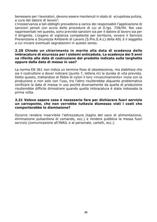benessere per i lavoratori, devono essere mantenuti in stato di scrupolosa pulizia,
a cura del datore di lavoro”.
L’inosservanza a tali obblighi prevedono a carico dei responsabili l’applicazione di
sanzioni penali con avvio delle procedure di cui al D.lgs. 758/94. Nei casi
rappresentati nel quesito, sono previste sanzioni sia per il datore di lavoro sia per
il dirigente. L’organo di vigilanza competente per territorio, ovvero il Servizio
Prevenzione e Sicurezza Ambienti di Lavoro (S.Pre.S.A.L) della ASL è il soggetto
a cui inviare eventuali segnalazioni in questo senso.
2.20 Chiedo un chiarimento in merito alla data di scadenza delle
imbracature di sicurezza per i sistemi anticaduta. La scadenza dei 5 anni
va riferita alla data di costruzione del prodotto indicata sulla targhetta
oppure dalla data di messa in uso?
La norma EN 361 non indica un termine fisso di obsolescenza, ma stabilisce che
sia il costruttore a dover indicare (punto 7, lettera m) la durata di vita prevista.
Detto questo, trattandosi di fibbie di nylon il loro «invecchiamento» inizia con la
produzione e non solo con l’uso, tra l’altro risulterebbe alquanto problematico
verificare la data di messa in uso poiché diversamente da quella di produzione
risulterebbe difficile dimostrare quando quella imbracatura è stata indossata la
prima volta.
2.21 Volevo sapere cosa è necessario fare per dichiarare fuori servizio
un carroponte, che non verrebbe tuttavia dismesso visti i costi che
comporterebbe la dismissione?
Occorre rendere inservibile l’attrezzatura (taglio del cavo di alimentazione,
eliminazione pulsantiera di comando, ecc.) e rendere pubblica la messa fuori
servizio (comunicazione all’INAIL e al personale, cartelli, ecc.).

30

 