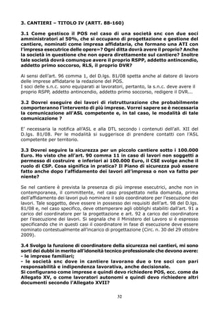 3. CANTIERI – TITOLO IV (ARTT. 88-160)
3.1 Come gestisco il POS nel caso di una società snc con due soci
amministratori al 50%, che si occupano di progettazione e gestione del
cantiere, nominati come impresa affidataria, che formano una ATI con
l’impresa esecutrice delle opere»? Ogni ditta dovrà avere il proprio? Anche
la società in questione che non opera direttamente sul cantiere? Inoltre
tale società dovrà comunque avere il proprio RSPP, addetto antincendio,
addetto primo soccorso, RLS, il proprio DVR?
Ai sensi dell’art. 96 comma 1, del D.lgs. 81/08 spetta anche al datore di lavoro
delle imprese affidatarie la redazione del POS.
I soci delle s.n.c. sono equiparati ai lavoratori, pertanto, la s.n.c. deve avere il
proprio RSPP, addetto antincendio, addetto primo soccorso, redigere il DVR...
3.2 Dovrei eseguire dei lavori di ristrutturazione che probabilmente
comporteranno l’intervento di più imprese. Vorrei sapere se è necessaria
la comunicazione all’ASL competente e, in tal caso, le modalità di tale
comunicazione ?
E’ necessaria la notifica all’ASL e alla DTL secondo i contenuti dell’all. XII del
D.lgs. 81/08. Per le modalità si suggerisce di prendere contatti con l’ASL
competente per territorio.
3.3 Dovrei seguire la sicurezza per un piccolo cantiere sotto i 100.000
Euro. Ho visto che all’art. 90 comma 11 in caso di lavori non soggetti a
permesso di costruire e inferiori ai 100.000 Euro, il CSE svolge anche il
ruolo di CSP. Cosa significa in pratica? Il Piano di sicurezza può essere
fatto anche dopo l’affidamento dei lavori all’impresa o non va fatto per
niente?
Se nel cantiere è prevista la presenza di più imprese esecutrici, anche non in
contemporanea, il committente, nel caso prospettato nella domanda, prima
dell’affidamento dei lavori può nominare il solo coordinatore per l’esecuzione dei
lavori. Tale soggetto, deve essere in possesso dei requisiti dell’art. 98 del D.lgs.
81/08 e, nel caso specifico, deve ottemperare agli obblighi stabiliti dall’art. 91 a
carico del coordinatore per la progettazione e art. 92 a carico del coordinatore
per l’esecuzione dei lavori. Si segnala che il Ministero del Lavoro si è espresso
specificando che in questi casi il coordinatore in fase di esecuzione deve essere
nominato contestualmente all’incarico di progettazione (Circ. n. 30 del 29 ottobre
2009).
3.4 Svolgo la funzione di coordinatore della sicurezza nei cantieri, mi sono
sorti dei dubbi in merito all’idoneità tecnico professionale che devono avere:
- le imprese familiari;
- le società snc dove in cantiere lavorano due o tre soci con pari
responsabilità e indipendenza lavorativa, anche decisionale.
Si configurano come imprese e quindi devo richiedere POS, ecc. come da
Allegato XV, o come lavoratori autonomi e quindi devo richiedere altri
documenti secondo l’Allegato XVII?
32

 