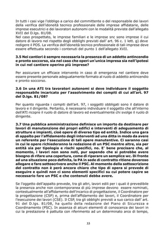 In tutti i casi vige l’obbligo a carico del committente o del responsabile dei lavori
della verifica dell’idoneità tecnico professionale delle imprese affidatarie, delle
imprese esecutrici e dei lavoratori autonomi con le modalità previste dall’allegato
XVII del D.lgs. 81/08.
Nel caso prospettato, le imprese familiari e le imprese snc sono imprese il cui
datore di lavoro nel rispetto degli obblighi previsti dall’ art. 96 c. 1 lett. g) deve
redigere il POS. La verifica dell’idoneità tecnico professionale di tali imprese deve
essere effettuata secondo i contenuti del punto 1 dell’allegato XVII.
3.5 Nei cantieri è sempre necessaria la presenza di un addetto antincendio
e pronto soccorso, sia nel caso che operi un’unica impresa sia nell’ipotesi
in cui nel cantiere operino più imprese?
Per assicurare un efficace intervento in caso di emergenza nel cantiere deve
essere presente personale adeguatamente formato al ruolo di addetto antincendio
e pronto soccorso.
3.6 In una ATI tra lavoratori autonomi si deve individuare il soggetto
responsabile incaricato per l’assolvimento dei compiti di cui all’art. 97
del D.lgs. 81/08?
Per quanto riguarda i compiti dell’art. 97, i soggetti obbligati sono il datore di
lavoro e il dirigente. Pertanto, è necessario individuare il soggetto che all’interno
dell’ATI ricopre il ruolo di datore di lavoro ed eventualmente chi svolge il ruolo di
dirigente.
3.7 Una pubblica amministrazione definisce un importo da destinare per
lavori di manutenzione dei propri edifici e interventi di adeguamento di
strutture e impianti, cioè opere di diverso tipo ed entità. Indice una gara
di appalto per l’affidamento degli interventi ad una ditta in modo da avere
un referente per l’esecuzione di tali opere manutentive. Ci saranno casi
in cui le opere richiederanno la redazione di un PSC mentre altre, sia per
entità sia per tipologia e rischi specifici, no. E’ bene precisare che, al
momento, i lavori non sono noti, pur sapendo che si potrebbe avere
bisogno di rifare una copertura, come di riparare un semplice wc. Di fronte
ad una situazione poco definita, la PA in sede di contratto ritiene doveroso
allegare e fare sottoscrivere anche il PSC. Al momento della sottoscrizione
del contratto non è però ancora chiaro che tipo di opera si prevede di
eseguire e quindi non ci sono elementi specifici su cui potere capire se
necessario fare un PSC e che contenuti debba avere.
Se l’oggetto dell’appalto prevede, tra gli altri, lavori edili per i quali è prevedibile
la presenza anche non contemporanea di più imprese devono essere nominati,
contestualmente all’affidamento dell’incarico di progettazione, il Coordinatore per
la progettazione (CSP) e, prima dell’affidamento dei lavori, il Coordinatore per
l’esecuzione dei lavori (CSE). Il CSP, tra gli obblighi previsti a suo carico dall’ art.
91 del D.lgs. 81/08, ha quello della redazione del Piano di Sicurezza e
Coordinamento (PSC). In assenza di alcuni elementi di conoscenza dei lavori in
cui la prestazione è pattuita con riferimento ad un determinato arco di tempo,

33

 