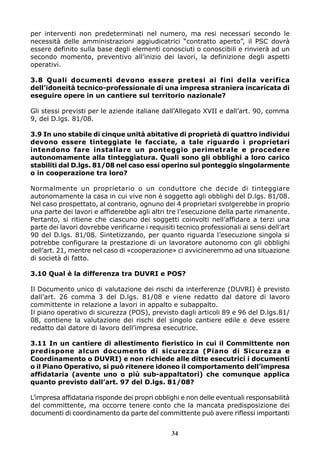 per interventi non predeterminati nel numero, ma resi necessari secondo le
necessità delle amministrazioni aggiudicatrici “contratto aperto”, il PSC dovrà
essere definito sulla base degli elementi conosciuti o conoscibili e rinvierà ad un
secondo momento, preventivo all’inizio dei lavori, la definizione degli aspetti
operativi.
3.8 Quali documenti devono essere pretesi ai fini della verifica
dell’idoneità tecnico-professionale di una impresa straniera incaricata di
eseguire opere in un cantiere sul territorio nazionale?
Gli stessi previsti per le aziende italiane dall’Allegato XVII e dall’art. 90, comma
9, del D.lgs. 81/08.
3.9 In uno stabile di cinque unità abitative di proprietà di quattro individui
devono essere tinteggiate le facciate, a tale riguardo i proprietari
intendono fare installare un ponteggio perimetrale e procedere
autonomamente alla tinteggiatura. Quali sono gli obblighi a loro carico
stabiliti dal D.lgs. 81/08 nel caso essi operino sul ponteggio singolarmente
o in cooperazione tra loro?
Normalmente un proprietario o un conduttore che decide di tinteggiare
autonomamente la casa in cui vive non è soggetto agli obblighi del D.lgs. 81/08.
Nel caso prospettato, al contrario, ognuno dei 4 proprietari svolgerebbe in proprio
una parte dei lavori e affiderebbe agli altri tre l’esecuzione della parte rimanente.
Pertanto, si ritiene che ciascuno dei soggetti coinvolti nell’affidare a terzi una
parte dei lavori dovrebbe verificarne i requisiti tecnico professionali ai sensi dell’art
90 del D.lgs. 81/08. Sintetizzando, per quanto riguarda l’esecuzione singola si
potrebbe configurare la prestazione di un lavoratore autonomo con gli obblighi
dell’art. 21, mentre nel caso di «cooperazione» ci avvicineremmo ad una situazione
di società di fatto.
3.10 Qual è la differenza tra DUVRI e POS?
Il Documento unico di valutazione dei rischi da interferenze (DUVRI) è previsto
dall’art. 26 comma 3 del D.lgs. 81/08 e viene redatto dal datore di lavoro
committente in relazione a lavori in appalto e subappalto.
Il piano operativo di sicurezza (POS), previsto dagli articoli 89 e 96 del D.lgs.81/
08, contiene la valutazione dei rischi del singolo cantiere edile e deve essere
redatto dal datore di lavoro dell’impresa esecutrice.
3.11 In un cantiere di allestimento fieristico in cui il Committente non
predispone alcun documento di sicurezza (Piano di Sicurezza e
Coordinamento o DUVRI) e non richiede alle ditte esecutrici i documenti
o il Piano Operativo, si può ritenere idoneo il comportamento dell’impresa
affidataria (avente uno o più sub-appaltatori) che comunque applica
quanto previsto dall’art. 97 del D.lgs. 81/08?
L’impresa affidataria risponde dei propri obblighi e non delle eventuali responsabilità
del committente, ma occorre tenere conto che la mancata predisposizione dei
documenti di coordinamento da parte del committente può avere riflessi importanti
34

 