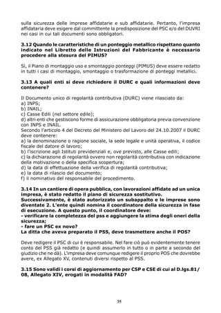 sulla sicurezza delle imprese affidatarie e sub affidatarie. Pertanto, l’impresa
affidataria deve esigere dal committente la predisposizione del PSC e/o del DUVRI
nei casi in cui tali documenti sono obbligatori.
3.12 Quando le caratteristiche di un ponteggio metallico rispettano quanto
indicato nel Libretto delle Istruzioni del Fabbricante è necessario
procedere alla stesura del PIMUS?
Sì, il Piano di montaggio uso e smontaggio ponteggi (PIMUS) deve essere redatto
in tutti i casi di montaggio, smontaggio o trasformazione di ponteggi metallici.
3.13 A quali enti si deve richiedere il DURC e quali informazioni deve
contenere?
Il Documento unico di regolarità contributiva (DURC) viene rilasciato da:
a) INPS;
b) INAIL;
c) Casse Edili (nel settore edile);
d) altri enti che gestiscono forme di assicurazione obbligatoria previa convenzione
con INPS e INAIL.
Secondo l’articolo 4 del Decreto del Ministero del Lavoro del 24.10.2007 il DURC
deve contenere:
a) la denominazione o ragione sociale, la sede legale e unità operativa, il codice
fiscale del datore di lavoro;
b) l’iscrizione agli Istituti previdenziali e, ove previsto, alle Casse edili;
c) la dichiarazione di regolarità ovvero non regolarità contributiva con indicazione
della motivazione o della specifica scopertura;
d) la data di effettuazione della verifica di regolarità contributiva;
e) la data di rilascio del documento;
f) il nominativo del responsabile del procedimento.
3.14 In un cantiere di opera pubblica, con lavorazioni affidate ad un unica
impresa, è stato redatto il piano di sicurezza sostitutivo.
Successivamente, è stato autorizzato un subappalto e le imprese sono
diventate 2. L’ente quindi nomina il coordinatore della sicurezza in fase
di esecuzione. A questo punto, il coordinatore deve:
- verificare la completezza del pss e aggiungere la stima degli oneri della
sicurezza;
- fare un PSC ex novo?
La ditta che aveva preparato il PSS, deve trasmettere anche il POS?
Deve redigere il PSC di cui è responsabile. Nel fare ciò può evidentemente tenere
conto del PSS già redatto (e quindi assumerlo in tutto o in parte a secondo del
giudizio che ne dà). L’impresa deve comunque redigere il proprio POS che dovrebbe
avere, ex Allegato XV, contenuti diversi rispetto al PSS.
3.15 Sono validi i corsi di aggiornamento per CSP e CSE di cui al D.lgs.81/
08, Allegato XIV, erogati in modalità FAD?

35

 