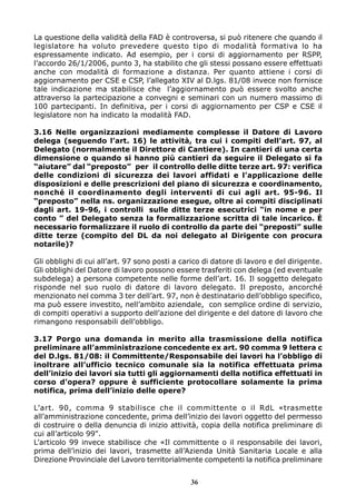 La questione della validità della FAD è controversa, si può ritenere che quando il
legislatore ha voluto prevedere questo tipo di modalità formativa lo ha
espressamente indicato. Ad esempio, per i corsi di aggiornamento per RSPP,
l’accordo 26/1/2006, punto 3, ha stabilito che gli stessi possano essere effettuati
anche con modalità di formazione a distanza. Per quanto attiene i corsi di
aggiornamento per CSE e CSP, l’allegato XIV al D.lgs. 81/08 invece non fornisce
tale indicazione ma stabilisce che l’aggiornamento può essere svolto anche
attraverso la partecipazione a convegni e seminari con un numero massimo di
100 partecipanti. In definitiva, per i corsi di aggiornamento per CSP e CSE il
legislatore non ha indicato la modalità FAD.
3.16 Nelle organizzazioni mediamente complesse il Datore di Lavoro
delega (seguendo l’art. 16) le attività, tra cui i compiti dell’art. 97, al
Delegato (normalmente il Direttore di Cantiere). In cantieri di una certa
dimensione o quando si hanno più cantieri da seguire il Delegato si fa
“aiutare” dal “preposto” per il controllo delle ditte terze art. 97: verifica
delle condizioni di sicurezza dei lavori affidati e l’applicazione delle
disposizioni e delle prescrizioni del piano di sicurezza e coordinamento,
nonché il coordinamento degli interventi di cui agli art. 95-96. Il
“preposto” nella ns. organizzazione esegue, oltre ai compiti disciplinati
dagli art. 19-96, i controlli sulle ditte terze esecutrici “in nome e per
conto ” del Delegato senza la formalizzazione scritta di tale incarico. È
necessario formalizzare il ruolo di controllo da parte dei “preposti” sulle
ditte terze (compito del DL da noi delegato al Dirigente con procura
notarile)?
Gli obblighi di cui all’art. 97 sono posti a carico di datore di lavoro e del dirigente.
Gli obblighi del Datore di lavoro possono essere trasferiti con delega (ed eventuale
subdelega) a persona competente nelle forme dell’art. 16. Il soggetto delegato
risponde nel suo ruolo di datore di lavoro delegato. Il preposto, ancorché
menzionato nel comma 3 ter dell’art. 97, non è destinatario dell’obbligo specifico,
ma può essere investito, nell’ambito aziendale, con semplice ordine di servizio,
di compiti operativi a supporto dell’azione del dirigente e del datore di lavoro che
rimangono responsabili dell’obbligo.
3.17 Porgo una domanda in merito alla trasmissione della notifica
preliminare all’amministrazione concedente ex art. 90 comma 9 lettera c
del D.lgs. 81/08: il Committente/Responsabile dei lavori ha l’obbligo di
inoltrare all’ufficio tecnico comunale sia la notifica effettuata prima
dell’inizio dei lavori sia tutti gli aggiornamenti della notifica effettuati in
corso d’opera? oppure è sufficiente protocollare solamente la prima
notifica, prima dell’inizio delle opere?
L’art. 90, comma 9 stabilisce che il committente o il RdL «trasmette
all’amministrazione concedente, prima dell’inizio dei lavori oggetto del permesso
di costruire o della denuncia di inizio attività, copia della notifica preliminare di
cui all’articolo 99".
L’articolo 99 invece stabilisce che «Il committente o il responsabile dei lavori,
prima dell’inizio dei lavori, trasmette all’Azienda Unità Sanitaria Locale e alla
Direzione Provinciale del Lavoro territorialmente competenti la notifica preliminare
36

 