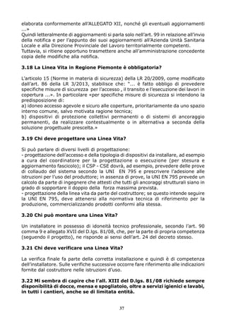 elaborata conformemente all’ALLEGATO XII, nonché gli eventuali aggiornamenti
...»
Quindi letteralmente di aggiornamenti si parla solo nell’art. 99 in relazione all’invio
della notifica e per l’appunto dei suoi aggiornamenti all’Azienda Unità Sanitaria
Locale e alla Direzione Provinciale del Lavoro territorialmente competenti.
Tuttavia, si ritiene opportuno trasmettere anche all’amministrazione concedente
copia delle modifiche alla notifica.
3.18 La Linea Vita in Regione Piemonte è obbligatoria?
L’articolo 15 (Norme in materia di sicurezza) della LR 20/2009, come modificato
dall’art. 86 della LR 3/2013, stabilisce che: “... è fatto obbligo di prevedere
specifiche misure di sicurezza per l’accesso , il transito e l’esecuzione dei lavori in
copertura ...». In particolare «per specifiche misure di sicurezza si intendono la
predisposizione di:
a) idoneo accesso agevole e sicuro alle coperture, prioritariamente da uno spazio
interno comune, salvo motivata ragione tecnica;
b) dispositivi di protezione collettivi permanenti o di sistemi di ancoraggio
permanenti, da realizzare contestualmente o in alternativa a seconda della
soluzione progettuale prescelta.»
3.19 Chi deve progettare una Linea Vita?
Si può parlare di diversi livelli di progettazione:
- progettazione dell’accesso e della tipologia di dispositivi da installare, ad esempio
a cura del coordinatore per la progettazione o esecuzione (per stesura e
aggiornamento fascicolo); il CSP - CSE dovrà, ad esempio, prevedere delle prove
di collaudo del sistema secondo la UNI EN 795 e prescrivere l’adesione alle
istruzioni per l’uso del produttore; in assenza di prove, la UNI EN 795 prevede un
calcolo da parte di ingegnere che attesti che tutti gli ancoraggi strutturali siano in
grado di sopportare il doppio della forza massima prevista.
- progettazione della linea vita da parte del costruttore; se questo intende seguire
la UNI EN 795, deve attenersi alla normativa tecnica di riferimento per la
produzione, commercializzando prodotti conformi alla stessa.
3.20 Chi può montare una Linea Vita?
Un installatore in possesso di idoneità tecnico professionale, secondo l’art. 90
comma 9 e allegato XVII del D.lgs. 81/08, che, per la parte di propria competenza
(seguendo il progetto), ne risponde ai sensi dell’art. 24 del decreto stesso.
3.21 Chi deve verificare una Linea Vita?
La verifica finale fa parte della corretta installazione e quindi è di competenza
dell’installatore. Sulle verifiche successive occorre fare riferimento alle indicazioni
fornite dal costruttore nelle istruzioni d’uso.
3.22 Mi sembra di capire che l’all. XIII del D.lgs. 81/08 richiede sempre
disponibilità di docce, mensa e spogliatoio, oltre a servizi igienici e lavabi,
in tutti i cantieri, anche se di limitata entità.

37

 