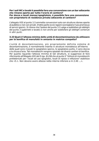 Per i soli WC e lavabi è possibile fare una convenzione con un bar adiacente
che rimane aperto per tutto l’orario di cantiere?
Per docce e locali mensa/spogliatoio, è possibile fare una convenzione
con proprietario di residenza privata adiacente al cantiere?
L’allegato XIII al punto 3.5 ammette convenzioni solo con strutture idonee aperte
al pubblico e non con privati. D’altra parte ovvie ragioni sconsigliano l’uso promiscuo
di servizi igienici. Si ritiene che l’ipotesi del punto 3.5 valga a soddisfare gli obblighi
del punto 3 (gabinetti e lavabi) e non anche per soddisfare gli obblighi contenuti
in altri punti.
3.23 Qual è l’altezza minima delle unità di decontaminazione da utilizzare
per la bonifica di manufatti in amianto in matrice compatta?
L’unità di decontaminazione, più propriamente definita sistema di
decontaminazione, è normalmente inserita in strutture monoblocco all’interno
delle quali sono ricavati lo spogliatoio sporco, lo spogliatoio pulito, il vano doccia
e la chiusa d’aria. Tali monoblocchi vengono spostati nei diversi cantieri di bonifica.
Per quanto riguarda l’altezza minima di tali strutture, si suggerisce di fare
riferimento all’Allegato XIII del D.lgs. 81/08 che al punto 5 “Utilizzo di monoblocchi
prefabbricati per i locali ad uso spogliatoi, locali di riposo e refezione” stabilisce
che «5.1. Non devono avere altezza netta interna inferiore a m 2.40 ...».

38

 