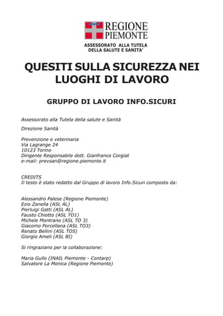 ASSESSORATO ALLA TUTELA
DELLA SALUTE E SANITA’

QUESITI SULLA SICUREZZA NEI
LUOGHI DI LAVORO
GRUPPO DI LAVORO INFO.SICURI
Assessorato alla Tutela della salute e Sanità
Direzione Sanità
Prevenzione e veterinaria
Via Lagrange 24
10123 Torino
Dirigente Responsabile dott. Gianfranco Corgiat
e-mail: prevsan@regione.piemonte.it
CREDITS
Il testo è stato redatto dal Gruppo di lavoro Info.Sicuri composto da:
Alessandro Palese (Regione Piemonte)
Ezio Zanella (ASL AL)
Pierluigi Gatti (ASL AL)
Fausto Chiotto (ASL TO1)
Michele Montrano (ASL TO 3)
Giacomo Porcellana (ASL TO3)
Renato Bellini (ASL TO5)
Giorgio Ameli (ASL BI)
Si ringraziano per la collaborazione:
Maria Gullo (INAIL Piemonte - Contarp)
Salvatore La Monica (Regione Piemonte)

 