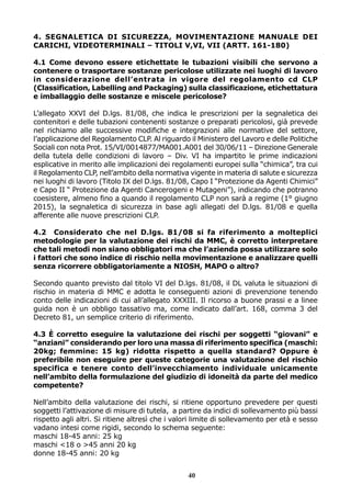 4. SEGNALETICA DI SICUREZZA, MOVIMENTAZIONE MANUALE DEI
CARICHI, VIDEOTERMINALI – TITOLI V,VI, VII (ARTT. 161-180)
4.1 Come devono essere etichettate le tubazioni visibili che servono a
contenere o trasportare sostanze pericolose utilizzate nei luoghi di lavoro
in considerazione dell’entrata in vigore del regolamento cd CLP
(Classification, Labelling and Packaging) sulla classificazione, etichettatura
e imballaggio delle sostanze e miscele pericolose?
L’allegato XXVI del D.lgs. 81/08, che indica le prescrizioni per la segnaletica dei
contenitori e delle tubazioni contenenti sostanze o preparati pericolosi, già prevede
nel richiamo alle successive modifiche e integrazioni alle normative del settore,
l’applicazione del Regolamento CLP. Al riguardo il Ministero del Lavoro e delle Politiche
Sociali con nota Prot. 15/VI/0014877/MA001.A001 del 30/06/11 – Direzione Generale
della tutela delle condizioni di lavoro – Div. VI ha impartito le prime indicazioni
esplicative in merito alle implicazioni dei regolamenti europei sulla “chimica”, tra cui
il Regolamento CLP, nell’ambito della normativa vigente in materia di salute e sicurezza
nei luoghi di lavoro (Titolo IX del D.lgs. 81/08, Capo I “Protezione da Agenti Chimici”
e Capo II “ Protezione da Agenti Cancerogeni e Mutageni”), indicando che potranno
coesistere, almeno fino a quando il regolamento CLP non sarà a regime (1° giugno
2015), la segnaletica di sicurezza in base agli allegati del D.lgs. 81/08 e quella
afferente alle nuove prescrizioni CLP.
4.2 Considerato che nel D.lgs. 81/08 si fa riferimento a molteplici
metodologie per la valutazione dei rischi da MMC, è corretto interpretare
che tali metodi non siano obbligatori ma che l’azienda possa utilizzare solo
i fattori che sono indice di rischio nella movimentazione e analizzare quelli
senza ricorrere obbligatoriamente a NIOSH, MAPO o altro?
Secondo quanto previsto dal titolo VI del D.lgs. 81/08, il DL valuta le situazioni di
rischio in materia di MMC e adotta le conseguenti azioni di prevenzione tenendo
conto delle indicazioni di cui all’allegato XXXIII. Il ricorso a buone prassi e a linee
guida non è un obbligo tassativo ma, come indicato dall’art. 168, comma 3 del
Decreto 81, un semplice criterio di riferimento.
4.3 È corretto eseguire la valutazione dei rischi per soggetti “giovani” e
“anziani” considerando per loro una massa di riferimento specifica (maschi:
20kg; femmine: 15 kg) ridotta rispetto a quella standard? Oppure è
preferibile non eseguire per queste categorie una valutazione del rischio
specifica e tenere conto dell’invecchiamento individuale unicamente
nell’ambito della formulazione del giudizio di idoneità da parte del medico
competente?
Nell’ambito della valutazione dei rischi, si ritiene opportuno prevedere per questi
soggetti l’attivazione di misure di tutela, a partire da indici di sollevamento più bassi
rispetto agli altri. Si ritiene altresì che i valori limite di sollevamento per età e sesso
vadano intesi come rigidi, secondo lo schema seguente:
maschi 18-45 anni: 25 kg
maschi <18 o >45 anni 20 kg
donne 18-45 anni: 20 kg
40

 