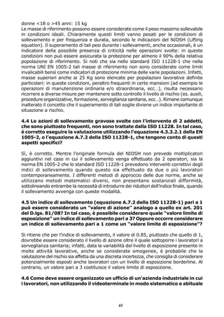 donne <18 o >45 anni: 15 kg
Le masse di riferimento possono essere considerate come il peso massimo sollevabile
in condizioni ideali. Chiaramente questi limiti vanno pesati per le condizioni di
sollevamento e per frequenza e durata, secondo le indicazioni del NIOSH (Lifting
equation). Il superamento di tali pesi durante i sollevamenti, anche occasionali, è un
indicatore della possibile presenza di criticità nelle operazioni svolte: in queste
condizioni non può essere assicurata la protezione per almeno il 90% della relativa
popolazione di riferimento. Si noti che sia nello standard ISO 11228-1 che nella
norma UNI EN 1005-2 tali masse di riferimento non sono considerate come limiti
invalicabili bensì come indicatori di protezione minima delle varie popolazioni. Infatti,
masse superiori anche ai 25 Kg sono elencate per popolazioni lavorative definite
particolari: in queste condizioni, peraltro frequenti in certe mansioni (ad esempio le
operazioni di manutenzione ordinaria e/o straordinaria, ecc…), risulta necessario
ricorrere a diverse misure per mantenere sotto controllo il livello di rischio (es. ausili,
procedure organizzative, formazione, sorveglianza sanitaria, ecc…). Rimane comunque
inalterato il concetto che il superamento di tali soglie diviene un indice importante di
situazione a rischio.
4.4 Le azioni di sollevamento gravose svolte con l’intervento di 2 addetti,
che sono piuttosto frequenti, non sono trattate dalla ISO 11228. In tal caso,
è corretto eseguire la valutazione utilizzando l’equazione 4.3.3.2.1 della EN
1005-2, o l’equazione A.7.2 della ISO 11228-1, che tengono conto di questi
aspetti specifici?
Sì, è corretto. Mentre l’originale formula del NIOSH non prevede moltiplicatori
aggiuntivi nel caso in cui il sollevamento venga effettuato da 2 operatori, sia la
norma EN 1005-2 che lo standard ISO 11228-1 prevedono interventi correttivi degli
indici di sollevamento quando questo sia effettuato da due o più lavoratori
contemporaneamente. I differenti metodi di approccio delle due norme, anche se
utilizzano metodi matematici diversi, non presentano sostanziali difformità,
sottolineando entrambe la necessità di introdurre dei riduttori dell’indice finale, quando
il sollevamento avvenga con queste modalità.
4.5 Un indice di sollevamento (equazione A.7.2 della ISO 11228-1) pari a 1
può essere considerato un ”valore di azione” analogo a quello ex art. 201
del D.lgs. 81/08? In tal caso, è possibile considerare quale “valore limite di
esposizione” un indice di sollevamento pari a 3? Oppure occorre considerare
un indice di sollevamento pari a 1 come un “valore limite di esposizione”?
Si ritiene che per l’indice di sollevamento, il valore di 0.85, piuttosto che quello di 1,
dovrebbe essere considerato il livello di azione oltre il quale sottoporre i lavoratori a
sorveglianza sanitaria; infatti, data la variabilità del livello di esposizione presente in
molte attività lavorative, anche se considerate omogenee, è probabile che la
valutazione del rischio sia affetta da una discreta incertezza, che consiglia di considerare
potenzialmente esposti anche lavoratori con un livello di esposizione borderline. Al
contrario, un valore pari a 3 costituisce il valore limite di esposizione.
4.6 Come deve essere organizzato un ufficio di un’azienda industriale in cui
i lavoratori, non utilizzando il videoterminale in modo sistematico e abituale

41

 