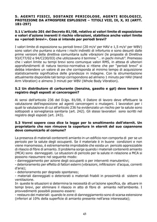 5. AGENTI FISICI, SOSTANZE PERICOLOSE, AGENTI BIOLOGICI,
PROTEZIONE DA ATMOSFERE ESPLOSIVE – TITOLI VIII, IX, X, XI (ARTT.
181-297)
5.1 L’articolo 201 del Decreto 81/08, relativo ai valori limite di esposizione
e valori d’azione inerenti il rischio vibrazioni, stabilisce anche valori limite
su «periodi brevi». Cosa si intende per periodi brevi?
I valori limite di esposizione su periodi brevi (20 m/s2 per HAV e 1,5 m/s2 per WBV)
sono valori che puntano a ridurre i rischi indiretti di infortunio e sono desunti dalle
prime versioni della direttiva comunitaria sulle vibrazioni (le proposte di Direttiva
93/C77/02 e 94/C230/03) che utilizzavano il termine “… in pochi minuti”. Premesso
che i valori limite su tempi brevi sono comunque valori RMS, in attesa di ulteriori
approfondimenti di natura tecnico-normativa si ritiene che per “periodi brevi” si
debba intendere un valore di aw che corrisponda al minimo tempo di acquisizione
statisticamente significativa delle grandezze in indagine. Con la strumentazione
attualmente disponibile tali tempi corrispondono ad almeno 1 minuto per HAV (Hand
Arm Vibration) e almeno 3 minuti per WBV (Whole Body Vibration).
5.2 Un distributore di carburante (benzina, gasolio e gpl) deve tenere il
registro degli esposti ai cancerogeni?
Ai sensi dell’articolo 236 del D.lgs. 81/08, il Datore di lavoro deve effettuare la
valutazione dell’esposizione ad agenti cancerogeni o mutageni. I lavoratori per i
quali la valutazione di cui all’articolo 236 ha evidenziato un rischio per la salute sono
sottoposti a sorveglianza sanitaria (art. 242). Gli stessi lavoratori sono iscritti nel
registro degli esposti (art. 243).
5.3 Vorrei sapere cosa dice la legge per lo smaltimento dell’eternit. Un
proprietario che non rimuove la copertura in eternit del suo capannone
deve comunicarlo al comune?
La presenza di materiali contenenti amianto in un edificio non comporta di per se un
pericolo per la salute degli occupanti. Se il materiale è in buone condizioni e non
viene manomesso, è estremamente improbabile che esista un pericolo apprezzabile
di rilascio di fibre di amianto. Il problema sorge quando i materiali contenenti amianto
(MCA) sono danneggiati. Le situazioni di pericolo per la salute in relazione a MCA si
possono riassumere nel seguente modo:
- danneggiamento per azione degli occupanti o per interventi manutentivi;
- deterioramento per effetto di fattori esterni (vibrazioni, infiltrazioni d’acqua, correnti
d’aria);
- deterioramento per degrado spontaneo;
- materiali danneggiati o deteriorati o materiali friabili in prossimità di sistemi di
ventilazione.
In queste le situazioni si determina la necessità di un’azione specifica, da attuare in
tempi brevi, per eliminare il rilascio in atto di fibre di amianto nell’ambiente. I
provvedimenti possibili possono essere:
- restauro dei materiali: quando le zone di danneggiamento sono di scarsa estensione
(inferiori al 10% della superficie di amianto presente nell’area interessata);

43

 