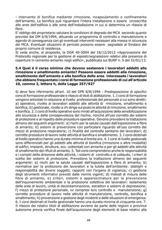 - intervento di bonifica mediante rimozione, incapsulamento o confinamento
dell’amianto. La bonifica può riguardare l’intera installazione o essere circoscritta
alle aree dell’edificio o alle zone dell’installazione in cui si determina un rilascio di
fibre.
E’ obbligo del proprietario valutare le condizioni di degrado dei MCA secondo quanto
previsto dal DM 6/9/1994, attuando un programma di controllo e manutenzione e
agendo di conseguenza con gli eventuali interventi necessari alla messa in sicurezza
dei MCA. Eventuali situazioni di pericolo possono essere segnalate al Sindaco del
proprio comune di residenza.
Si veda anche, al proposito, la DGR 40-5094 del 18/12/2012 «Approvazione del
Protocollo regionale per la gestione di esposti/segnalazioni relativi alla presenza di
coperture in cemento-amianto negli edifici», pubblicata sul BURP n. 5 del 31/01/13.
5.4 Qual è il corso minimo che devono sostenere i lavoratori addetti alla
rimozione e smaltimento amianto? Possono essere addetti alla rimozione,
smaltimento dell’amianto e alla bonifica delle aree interessate i lavoratori
che abbiano frequentato i corsi di formazione professionale di cui all’articolo
10, comma 2, lettera h, della Legge 257/92?
Si deve fare riferimento all’art. 10 del DPR 8/8/1994 - Predisposizione di specifici
corsi di formazione professionale e rilascio di titoli di abilitazione. 1. I corsi di formazione
vengono articolati in relazione al livello professionale del personale a cui sono diretti:
a) operativo, rivolto ai lavoratori addetti alle attività di rimozione, smaltimento e
bonifica; b) gestionale, rivolto a chi dirige sul posto le attività di rimozione, smaltimento
e bonifica. 2. I corsi di livello operativo sono mirati all’acquisizione della sensibilizzazione
alla sicurezza e della consapevolezza del rischio, nonché all’uso corretto dei sistemi
di protezione e al rispetto delle procedure operative. Devono prevedere la trattazione
almeno dei seguenti argomenti: a) rischi per la salute causati dall’esposizione a fibre
di amianto; b) sistemi di prevenzione con particolare riguardo all’uso corretto dei
mezzi di protezione respiratoria; c) finalità del controllo sanitario dei lavoratori; d)
corrette procedure di lavoro nelle attività di bonifica e smaltimento. 3. I corsi destinati
al livello operativo hanno una durata minima di trenta ore. 4. I corsi di livello gestionale
sono differenziati per gli addetti alle attività di bonifica (rimozione o altre modalità)
di edifici, impianti, strutture, ecc. coibentati con amianto e per gli addetti alle attività
di smaltimento dei rifiuti di amianto. 5. Tali corsi comprendono anche le responsabilità
e i compiti della direzione delle attività, i sistemi di controllo e di collaudo, i criteri di
scelta dei sistemi di protezione. Prevedono la trattazione almeno dei seguenti
argomenti: a) rischi per la salute causati dall’esposizione a fibre di amianto; b)
normative per la protezione dei lavoratori e la tutela dell’ambiente: obblighi e
responsabilità dei diversi soggetti, rapporti con l’organo di vigilanza; c) gestione
degli strumenti informativi previsti dalle norme vigenti; d) metodi di misura delle
fibre di amianto; e) criteri, sistemi e apparecchiature per la prevenzione
dell’inquinamento ambientale e la protezione collettiva dei lavoratori: isolamento
delle aree di lavoro, unità di decontaminazione, estrattori e sistemi di depressione;
f) mezzi di protezione personale, ivi compresi loro controllo e manutenzione; g)
corrette procedure di lavoro nelle attività di manutenzione, controllo, bonifica e
smaltimento; h) prevenzione e gestione degli incidenti e delle situazioni di emergenza.
6. I corsi destinati al livello gestionale hanno una durata minima di cinquanta ore. 7.
Il rilascio dei relativi titoli di abilitazione avviene da parte delle regioni o province
autonome previa verifica finale dell’acquisizione degli elementi di base relativi alla
44

 