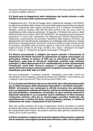 sicurezza e alla prevenzione del rischio da amianto con riferimenti specifici all’attività
cui saranno addetti i discenti…
5.5 Quali sono le disposizioni sulla valutazione del rischio chimico e sulle
schede di sicurezza delle sostanze pericolose?
Il Regolamento UE n. 453 del 20 maggio 2010, modificando l’allegato 2 del REACH,
ha disposto la modifica delle schede di sicurezza delle sostanze pericolose prevedendo
tra l’altro l’indicazione della doppia classificazione (CLP e Direttiva 67/548/CEE).
Pertanto, anche le imprese nella VdR dovranno tenere conto dei nuovi criteri di
classificazione delle sostanze pericolose. Al riguardo, il Ministero del Lavoro e delle
Politiche Sociali con Circolare 14877 del 30/06/2011 ha impartito le prime indicazioni
esplicative in merito alle implicazioni del Regolamento REACH (Registrazione,
Valutazione, Autorizzazione ed eventuale Restrizione delle sostanze chimiche), del
Regolamento CLP (classificazione, etichettatura e imballaggio delle sostanze e miscele
pericolose) e del Regolamento 453/2010, inerente il contenuto delle schede dei dati
di sicurezza, nell’ambito della normativa vigente in materia di salute e sicurezza nei
luoghi di lavoro (Titolo IX del D.lgs. 81/08 e smi, Capo I “protezione da Agenti
Chimici” e Capo II “ Protezione da Agenti Cancerogeni e Mutageni”).
5.6 Stiamo provvedendo a redigere per alcune aziende il Documento di
Valutazione dei Rischi derivanti da esposizione ad agenti cancerogeni (in
particolare trattasi di utilizzo di MDI per la schiumatura delle vasche
frigorifere), sulla base di rilevazioni ambientali condotte negli ambienti
produttivi. L’MDI (diisocianato di 4,4'-metilendifenile) è stato recentemente
classificato come R40. Occorre redigere il registro degli esposti o
quest’ultimo deve essere esclusivamente compilato in presenza di sostanze
classificate come R45, R46 e/o R49?
Nel caso prospettato, il prodotto, essendo classificato come R40, rientra nei
cancerogeni di terza categoria, secondo la Direttiva 67/348/EEC. A tali sostanze non
si applica il capo secondo del Titolo IX del Decreto 81/08 e smi.
5.7 La circolare del Ministero del Lavoro del 25.01.2011 (Orientamenti pratici
per la determinazione delle Esposizioni Sporadiche e di Debole Intensità ESEDI- all’amianto) non contempla le attività lavorative che potrebbero
avere un’esposizione indiretta all’amianto, poiché non direttamente coinvolto
nel ciclo produttivo. Intendiamo, ad esempio, le varie mansioni operanti in
fabbricati industriali in cui è presente contro soffittatura in fibro-cemento
contenente amianto: oltre ad un monitoraggio periodico finalizzato alla
quantificazione e verifica dei limiti, come può essere valutata, in ambito di
valutazione dei rischi, l’esposizione di tali mansioni?
Oltre alla verifica periodica dei livelli di esposizione occorre prevedere la verifica
periodica dello stato di degrado dei MCA e provvedere alla manutenzione degli stessi
e/o intraprendere altre misure, che possono derivare dalla specifica valutazione del
rischio (tra le quali la bonifica).
5.8 Devo compilare il registro per lavoratori esposti al fumo passivo, sapendo
che le sostanze cancerogene presenti sono benzene e IPA, vorrei sapere se

45

 