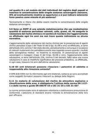 nel quadro B e nel modulo dei dati individuali del registro degli esposti si
inserisce la concentrazione delle singole sostanze cancerogene (benzene,
IPA ed eventualmente nicotina se opportuno) o si può indicare solamente
fumo passivo come miscela di più sostanze?
Tecnicamente si ritiene che debba essere inserita la concentrazione delle singole
sostanze cancerogene.
5.9 Sono un RSPP di una azienda metalmeccanica che usa modestissime
quantità di sostanze pericolose: solventi, colle, grassi, oli. Ho eseguito la
valutazione del rischio chimico e mi sembra di ricordare che l’aggiornamento
va effettuato ogni tre anni ma non trovo questa indicazione su alcuna
normativa.
L’aggiornamento della valutazione del rischio chimico per la presenza/uso di agenti
chimici pericolosi (Capo I del Titolo IX del D.lgs. 81/08 e smi) va effettuato, ai sensi
dell’articolo 223, comma 7 del citato decreto, periodicamente e comunque in occasione
di notevoli mutamenti che potrebbero averla resa superata ovvero quando i risultati
della sorveglianza medica ne mostrino la necessità. In presenza/uso di agenti
cancerogeni o mutageni (Capo II del D.lgs. 81/08 e smi), l’aggiornamento della
valutazione, ai sensi dell’articolo 236, comma 5 del decreto, fatta salva una nuova
valutazione in caso di modifiche significative del processo produttivo, va effettuata,
in ogni caso, trascorsi tre anni dall’ultima valutazione.
5.10 Gli enti bilaterali possono rilasciare i patentini di addetto e
responsabile alla rimozione amianto?
Il DPR 8/8/1994 non fa riferimento agli enti bilaterali, tuttavia se sono accreditati
come soggetti formatori possono rilasciarli su delega delle Regioni.
5.11 In materia di valutazione del rischio da atmosfere esplosive e
classificazione delle aree, è obbligatorio l’utilizzo della norma EN 11271 e delle norme e guide EN 60079-10 e CEI 31-35 e CEI 31-56?
Le norme armonizzate sono di adozione volontaria e costituiscono presunzione di
conformità. L’adozione di standard diversi richiede la dimostrazione della loro
pari efficacia.

46

 