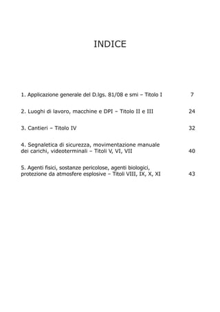INDICE

1. Applicazione generale del D.lgs. 81/08 e smi – Titolo I

7

2. Luoghi di lavoro, macchine e DPI – Titolo II e III

24

3. Cantieri – Titolo IV

32

4. Segnaletica di sicurezza, movimentazione manuale
dei carichi, videoterminali – Titoli V, VI, VII

40

5. Agenti fisici, sostanze pericolose, agenti biologici,
protezione da atmosfere esplosive – Titoli VIII, IX, X, XI

43

 