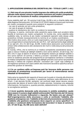 1. APPLICAZIONE GENERALE DEL DECRETO 81/08 – TITOLO I (ARTT. 1-61)
1.1 Nel caso di una piccola/media impresa che abbia più unità produttive
ubicate nello stesso comune è possibile nominare più medici competenti,
di cui uno con funzione di medico competente coordinatore?
Come stabilito dall’ art. 39 comma 6 del D.lgs. 81/08 e smi e chiarito dalla nota
della Regione Piemonte prot. 22719 del 22.07.2010 il datore di lavoro può nominare
più medici competenti quando sono presenti le seguenti condizioni:
- nei casi di aziende con più unita produttive;
- nei casi di gruppi di imprese;
- qualora la valutazione dei rischi ne evidenzi la necessità.
L’impresa, in esame, rientrando nelle casistiche sopra citate può avvalersi della
facoltà di nominare più medici competenti. Si ricorda che, come stabilito dalla
suddetta nota, la nomina di più medici competenti operanti nella stessa unità
produttiva richiede necessariamente la nomina di un medico coordinatore.
Tale medico deve avere, oltre un ruolo organizzativo, anche il compito di garantire
una omogeneità di comportamento dei vari M.C. nell’ adempimento degli obblighi
di cui agli art. 25 e 41 del D.lgs. 81/08. Inoltre deve assicurare una funzione di
sintesi nella collaborazione alla valutazione dei rischi e nella stesura del protocollo
sanitario.
Si ricorda, infine, che la nomina di un medico competente coordinatore lascia in
capo a ciascun medico gli obblighi stabiliti a loro carico dall’art. 25 del D.lgs. 81/
08 e che in capo al datore di lavoro e del dirigente restano gli obblighi stabiliti a
loro carico dall’art 18 comma 1 lettera g (inviare i lavoratori alla visita medica
entro le scadenze previste dal programma di sorveglianza sanitaria e richiedere
al medico competente l’osservanza degli obblighi previsti a suo carico nel presente
decreto) e lettera bb (vigilare affinché i lavoratori per i quali vige l’obbligo di
sorveglianza sanitaria non siano adibiti alla mansione lavorativa specifica senza il
prescritto giudizio di idoneità).
1.2 In un cantiere edile un’impresa può far lavorare delle persone con
contratto di prestazione occasionale per lavori di manovalanza senza
attestati di formazione?
Fatta salva la regolarità del rapporto di lavoro per la quale si rimanda alla direzione
territoriale del lavoro, i lavoratori in questione rientrano nella definizione di cui
all’art. 2 del decreto 81/08, pertanto, nei confronti degli stessi devono essere
assicurate dal datore di lavoro tutte le tutele previste, compresa una adeguata
informazione, formazione e, quando previsto, addestramento in materia, nonché
la sorveglianza sanitaria.
1.3 Avrei qualche domanda sulla sicurezza in ambito scolastico: quale
deve essere il numero degli addetti antincendio? Nel Decreto del 10 marzo
1998 non ho trovato indicazioni a riguardo. Ne basta uno per plesso?
Nell’organigramma della sicurezza a volte si confonde l’addetto alla
gestione emergenze con l’addetto al Servizio di prevenzione e protezione.
L’addetto alla gestione emergenze deve seguire un corso specifico? La
durata e i contenuti della formazione dei lavoratori in base al comma 2
art. 37 del D.lgs. 81/08 sono stati definiti?
7

 