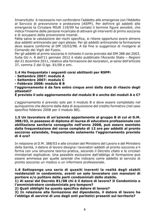 Innanzitutto è necessario non confondere l’addetto alle emergenze con l’Addetto
al Servizio di prevenzione e protezione (ASPP). Per definire gli addetti alle
emergenze la Circolare MIUR 119/99 ha coniato il termine figure sensibili, che
indica l’insieme delle persone incaricate di attivare gli interventi di primo soccorso
e di occuparsi della prevenzione incendi.
Fatta salva la valutazione dei rischi specifica, si ritiene opportuno avere almeno
due addetti antincendio per ogni plesso. Per gli addetti antincendio la formazione
deve essere conforme al DM 10/03/98. A tal fine si suggerisce di rivolgersi al
Comando dei Vigili del Fuoco.
Per gli addetti al primo soccorso è richiesto il corso previsto dal DM 388 del 2003.
Sulla GU n. 8 dell’11 gennaio 2012 è stato pubblicato l’Accordo Stato – Regioni
del 21 dicembre 2011, relativo alla formazione dei lavoratori, ai sensi dell’articolo
37, comma 2 del D.lgs. 81/08 e smi.
1.4 Ho frequentato i seguenti corsi abilitanti per RSPP:
- Settembre 2007: modulo A
- Settembre 2007: modulo C
- Febbraio 2008: modulo B 8
l’aggiornamento è da fare entro cinque anni dalla data di rilascio degli
attestati?
È previsto il solo aggiornamento del modulo B o anche dei moduli A e C?
L’aggiornamento è previsto solo per il modulo B e deve essere completato nel
quinquennio che decorre dalla data di acquisizione del credito formativo (nel caso
specifico febbraio 2008 per il modulo B8).
1.5 Un lavoratore di un’azienda appartenente al gruppo B di cui al D.M.
388/03, in possesso di diploma di laurea di educatore professionale con
abilitazione sanitaria conseguito nell’anno 2008, può essere esentato
dalla frequentazione del corso completo di 12 ore per addetti al pronto
soccorso aziendale, frequentando solamente l’aggiornamento previsto
di 4 ore?
In relazione al D.M. 388/03 e alle circolari del Ministero del Lavoro e del Ministero
della Sanità, il datore di lavoro designa i lavoratori addetti al pronto soccorso e li
forma con una istruzione teorico-pratica, secondo il Decreto citato e le circolari
ministeriali esplicative. Una possibile esclusione dall’obbligo di formazione può
essere ammessa per quelle aziende che indicano come addetto al servizio di
pronto soccorso un medico o un infermiere professionale.
1.6 Sottopongo una serie di quesiti inerenti la realtà degli stabili
residenziali in condominio, aventi un solo lavoratore con mansioni di
portiere e/o pulitore delle parti condominiali dello stabile.
1) Ai sensi del Decreto 81/08 chi è il datore di lavoro? Il Condominio o
l’amministratore condominiale pro tempore?
2) Quali obblighi ha questo specifico datore di lavoro?
3) In relazione alla formazione del dipendente, il datore di lavoro ha
l’obbligo di servirsi di uno degli enti paritetici presenti sul territorio?

8

 