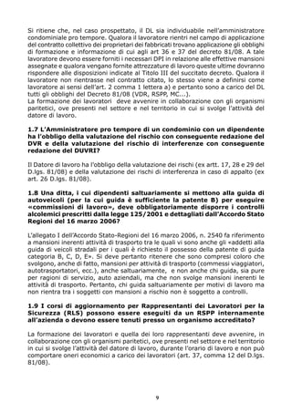 Si ritiene che, nel caso prospettato, il DL sia individuabile nell’amministratore
condominiale pro tempore. Qualora il lavoratore rientri nel campo di applicazione
del contratto collettivo dei proprietari dei fabbricati trovano applicazione gli obblighi
di formazione e informazione di cui agli art 36 e 37 del decreto 81/08. A tale
lavoratore devono essere forniti i necessari DPI in relazione alle effettive mansioni
assegnate e qualora vengano fornite attrezzature di lavoro queste ultime dovranno
rispondere alle disposizioni indicate al Titolo III del succitato decreto. Qualora il
lavoratore non rientrasse nel contratto citato, lo stesso viene a definirsi come
lavoratore ai sensi dell’art. 2 comma 1 lettera a) e pertanto sono a carico del DL
tutti gli obblighi del Decreto 81/08 (VDR, RSPP, MC...).
La formazione dei lavoratori deve avvenire in collaborazione con gli organismi
paritetici, ove presenti nel settore e nel territorio in cui si svolge l’attività del
datore di lavoro.
1.7 L’Amministratore pro tempore di un condominio con un dipendente
ha l’obbligo della valutazione del rischio con conseguente redazione del
DVR e della valutazione del rischio di interferenze con conseguente
redazione del DUVRI?
Il Datore di lavoro ha l’obbligo della valutazione dei rischi (ex artt. 17, 28 e 29 del
D.lgs. 81/08) e della valutazione dei rischi di interferenza in caso di appalto (ex
art. 26 D.lgs. 81/08).
1.8 Una ditta, i cui dipendenti saltuariamente si mettono alla guida di
autoveicoli (per la cui guida è sufficiente la patente B) per eseguire
«commissioni di lavoro», deve obbligatoriamente disporre i controlli
alcolemici prescritti dalla legge 125/2001 e dettagliati dall’Accordo Stato
Regioni del 16 marzo 2006?
L’allegato I dell’Accordo Stato-Regioni del 16 marzo 2006, n. 2540 fa riferimento
a mansioni inerenti attività di trasporto tra le quali vi sono anche gli «addetti alla
guida di veicoli stradali per i quali è richiesto il possesso della patente di guida
categoria B, C, D, E». Si deve pertanto ritenere che sono compresi coloro che
svolgono, anche di fatto, mansioni per attività di trasporto (commessi viaggiatori,
autotrasportatori, ecc.), anche saltuariamente, e non anche chi guida, sia pure
per ragioni di servizio, auto aziendali, ma che non svolge mansioni inerenti le
attività di trasporto. Pertanto, chi guida saltuariamente per motivi di lavoro ma
non rientra tra i soggetti con mansioni a rischio non è soggetto a controlli.
1.9 I corsi di aggiornamento per Rappresentanti dei Lavoratori per la
Sicurezza (RLS) possono essere eseguiti da un RSPP internamente
all’azienda o devono essere tenuti presso un organismo accreditato?
La formazione dei lavoratori e quella dei loro rappresentanti deve avvenire, in
collaborazione con gli organismi paritetici, ove presenti nel settore e nel territorio
in cui si svolge l’attività del datore di lavoro, durante l’orario di lavoro e non può
comportare oneri economici a carico dei lavoratori (art. 37, comma 12 del D.lgs.
81/08).

9

 
