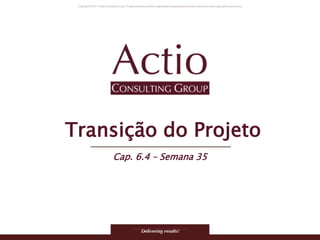 Copyright © 2011 Actio Consulting Group
Transição do Projeto
Cap. 6.4 – Semana 35
 