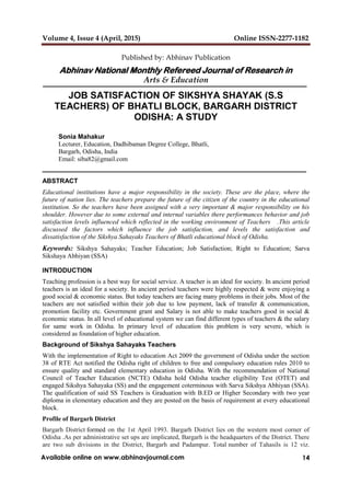 Volume 4, Issue 4 (April, 2015) Online ISSN-2277-1182
14Available online on www.abhinavjournal.com
Published by: Abhinav Publication
Abhinav National Monthly Refereed Journal of Research in
Arts & Education
JOB SATISFACTION OF SIKSHYA SHAYAK (S.S
TEACHERS) OF BHATLI BLOCK, BARGARH DISTRICT
ODISHA: A STUDY
Sonia Mahakur
Lecturer, Education, Dadhibaman Degree College, Bhatli,
Bargarh, Odisha, India
Email: siba82@gmail.com
ABSTRACT
Educational institutions have a major responsibility in the society. These are the place, where the
future of nation lies. The teachers prepare the future of the citizen of the country in the educational
institution. So the teachers have been assigned with a very important & major responsibility on his
shoulder. However due to some external and internal variables there performances behavior and job
satisfaction levels influenced which reflected in the working environment of Teachers .This article
discussed the factors which influence the job satisfaction, and levels the satisfaction and
dissatisfaction of the Sikshya Sahayaks Teachers of Bhatli educational block of Odisha.
Keywords: Sikshya Sahayaks; Teacher Education; Job Satisfaction; Right to Education; Sarva
Sikshaya Abhiyan (SSA)
INTRODUCTION
Teaching profession is a best way for social service. A teacher is an ideal for society. In ancient period
teachers is an ideal for a society. In ancient period teachers were highly respected & were enjoying a
good social & economic status. But today teachers are facing many problems in their jobs. Most of the
teachers are not satisfied within their job due to low payment, lack of transfer & communication,
promotion facility etc. Government grant and Salary is not able to make teachers good in social &
economic status. In all level of educational system we can find different types of teachers & the salary
for same work in Odisha. In primary level of education this problem is very severe, which is
considered as foundation of higher education.
Background of Sikshya Sahayaks Teachers
With the implementation of Right to education Act 2009 the government of Odisha under the section
38 of RTE Act notified the Odisha right of children to free and compulsory education rules 2010 to
ensure quality and standard elementary education in Odisha. With the recommendation of National
Council of Teacher Education (NCTE) Odisha hold Odisha teacher eligibility Test (OTET) and
engaged Sikshya Sahayaka (SS) and the engagement coterminous with Sarva Sikshya Abhiyan (SSA).
The qualification of said SS Teachers is Graduation with B.ED or Higher Secondary with two year
diploma in elementary education and they are posted on the basis of requirement at every educational
block.
Profile of Bargarh District
Bargarh District formed on the 1st April 1993. Bargarh District lies on the western most corner of
Odisha .As per administrative set ups are implicated, Bargarh is the headquarters of the District. There
are two sub divisions in the District, Bargarh and Padampur. Total number of Tahasils is 12 viz.
 
