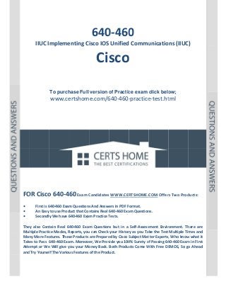 P a g e  | 1 
 

 

 
 

 

640 0 
0‐460

IIUC Impleme
enting Ci
isco IOS Unified
d Commu
unications (IIUC
C)  

Cisco 
o
 
 
 
To purch
hase Full version o Practic exam click belo
of
ce
ow;

www.ce
ertshome.com/6
640‐460‐
‐practice
e‐test.ht  
tml

 
 
 

 
 
 
 
 
 
 

 
 
 
 
OR Cisco
o 640‐460 Exam C
Candidates
s WWW.CER
RTSHOME.C
COM Offer
rs Two Prod
ducts: 
FO
 
• 
First is 6
640‐460 Exam
m Questions
s And Answers in PDF Format.  
An Easy to use Prod
duct that Con
ntains Real 640‐460 Exa
am Question
ns. 
• 
y We have 6
640‐460 Exam Practice T
Tests. 
Secondly
• 
 
tain  Real  64
40‐460  Exam Question but  in  a  Self‐Assess
m 
ns 
sment  Envir
ronment.  Th
here  are 
They  also  Cont
ltiple Practic
ce Modes, R
Reports, you
u can Check  your Histor
ry as you Take the Test  Multiple Tim
mes and 
Mul
Man
ny More Fea
atures. Thes
se Products are Prepare
ed by Cisco S
Subject Mat
tter Experts,
, Who know
w what it 
Take
es to Pass  6
640‐460 Exa
am. Moreover, We Prov
vide you 100
0% Surety o
of Passing 64
40‐460 Exam
m in First 
Atte
empt or We
e Will give y
you your Mo
oney Back.  Both Products Come W
With Free DE
EMOS, So go
o Ahead 
and Try Yoursel
lf The Variou
us Features of the Product. 
 
 
 
 

 