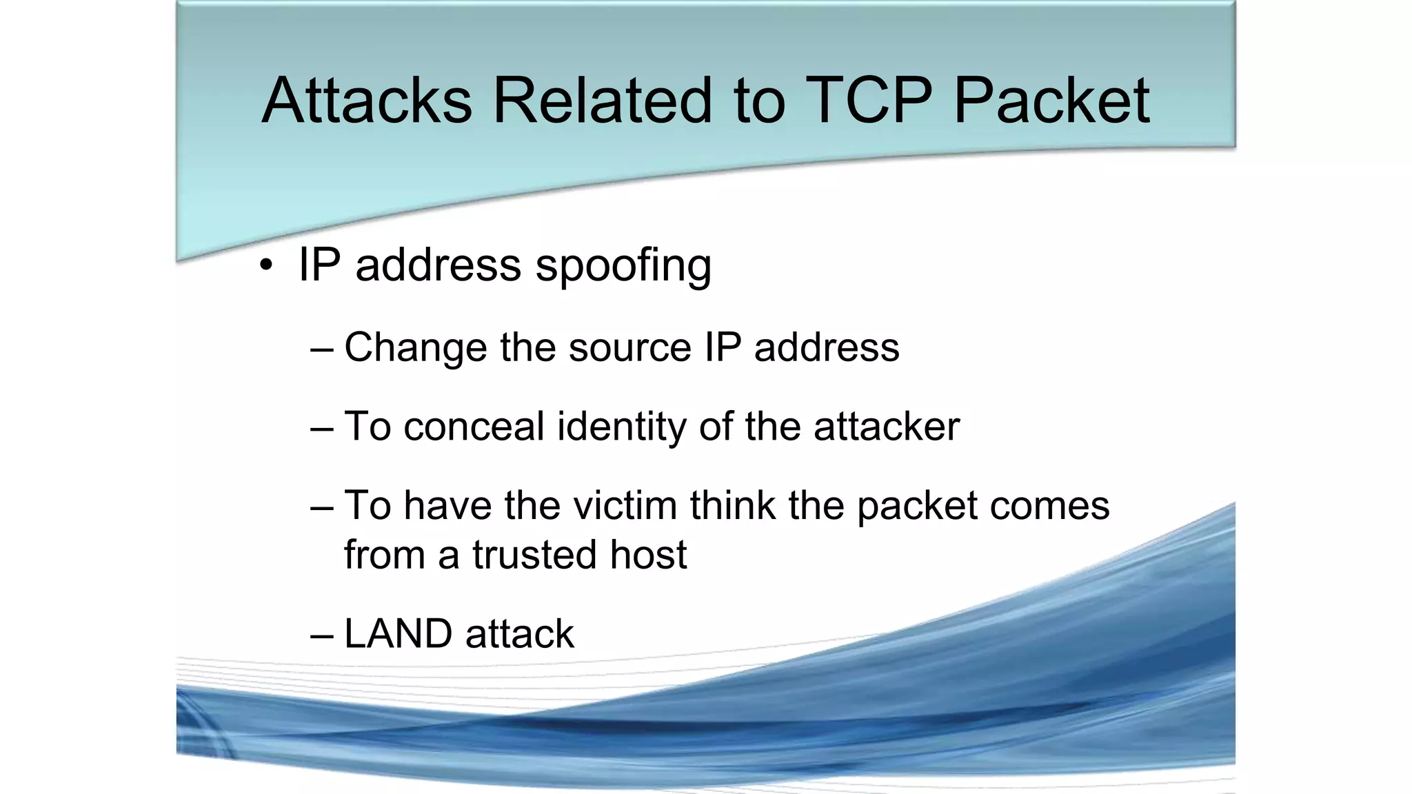 • IP address spoofing
– Change the source IP address
– To conceal identity of the attacker
– To have the victim think the packet comes
from a trusted host
– LAND attack
Attacks Related to TCP Packet
 
