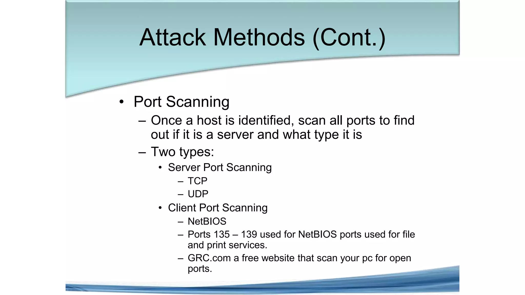 • Port Scanning
– Once a host is identified, scan all ports to find
out if it is a server and what type it is
– Two types:
• Server Port Scanning
– TCP
– UDP
• Client Port Scanning
– NetBIOS
– Ports 135 – 139 used for NetBIOS ports used for file
and print services.
– GRC.com a free website that scan your pc for open
ports.
Attack Methods (Cont.)
 