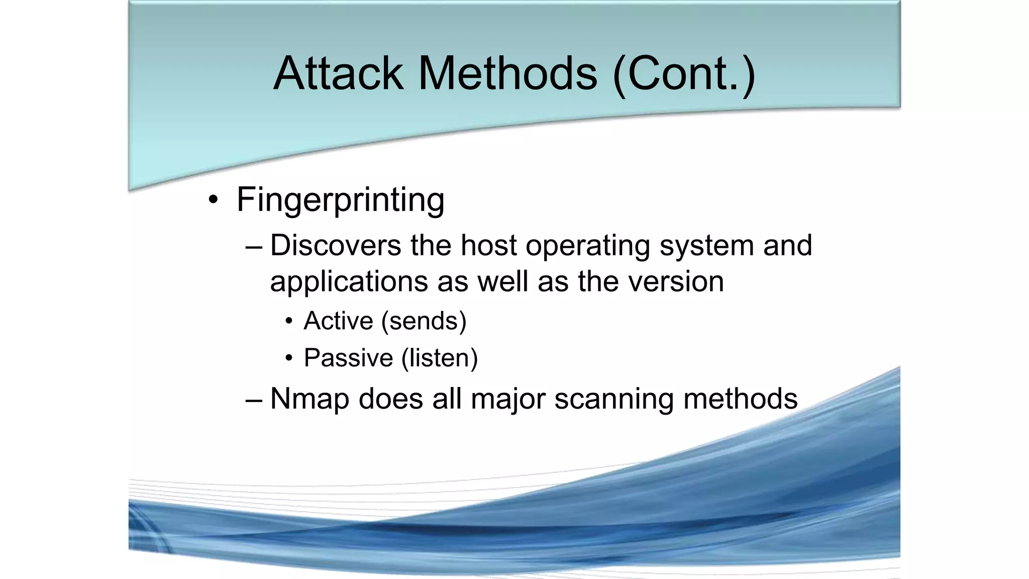 • Fingerprinting
– Discovers the host operating system and
applications as well as the version
• Active (sends)
• Passive (listen)
– Nmap does all major scanning methods
Attack Methods (Cont.)
 