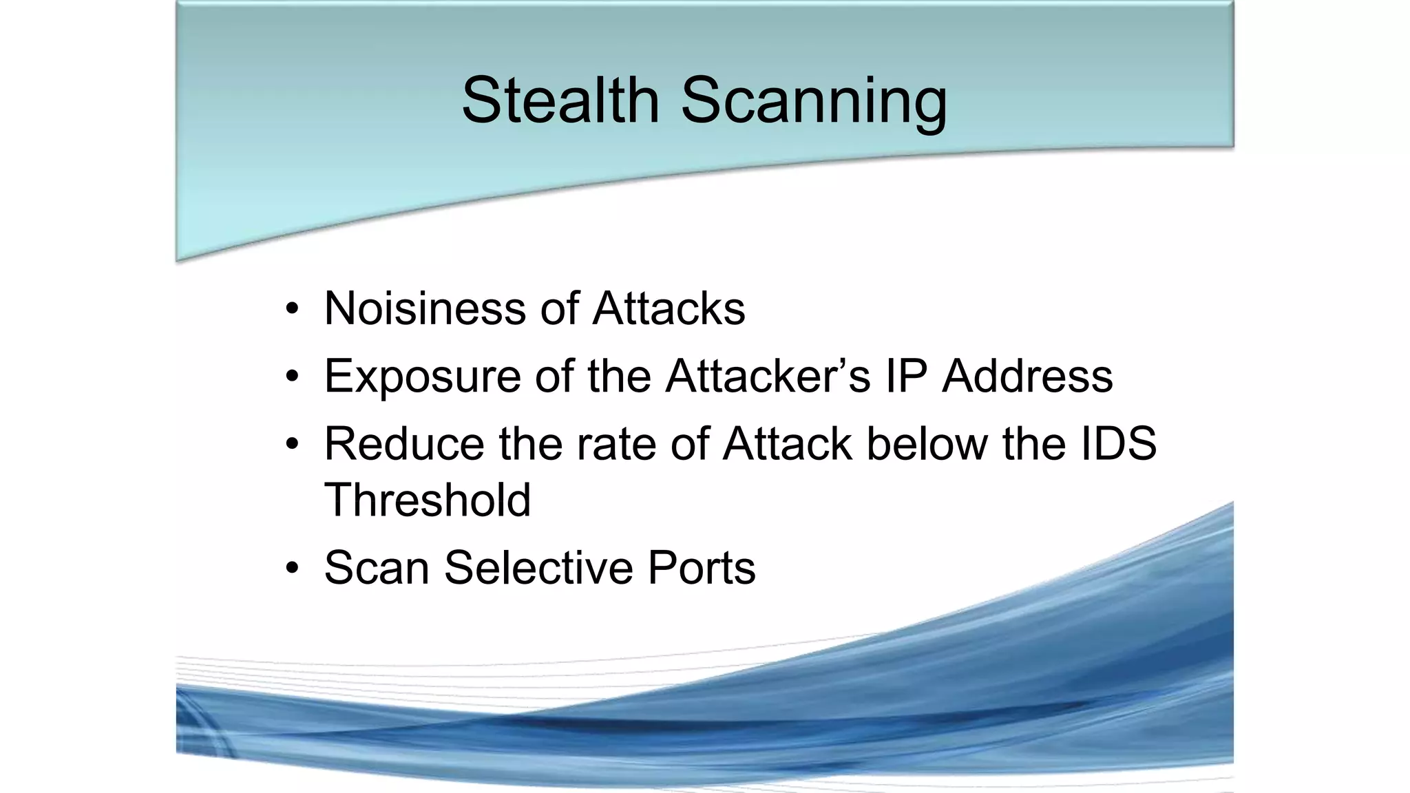 • Noisiness of Attacks
• Exposure of the Attacker’s IP Address
• Reduce the rate of Attack below the IDS
Threshold
• Scan Selective Ports
Stealth Scanning
 
