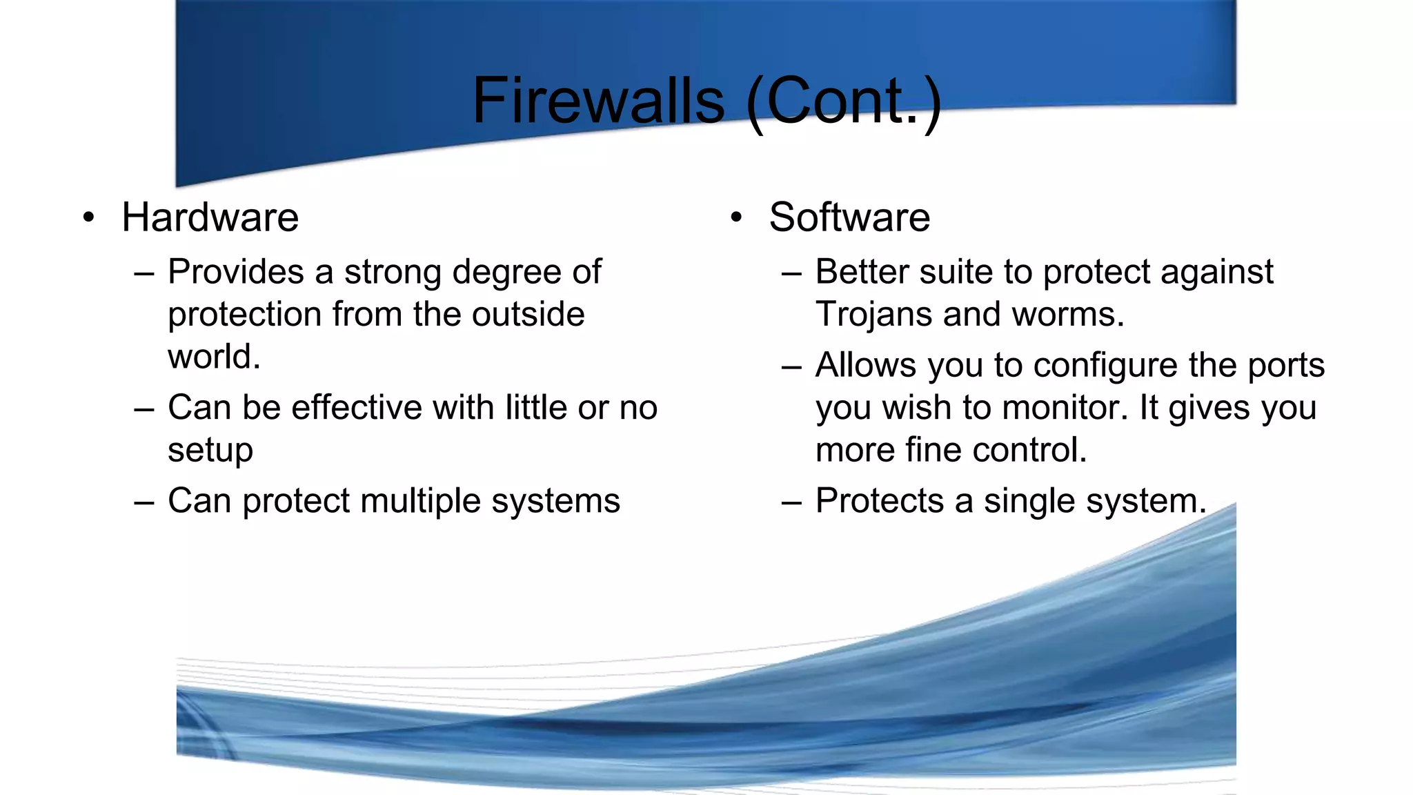 Firewalls (Cont.)
• Hardware
– Provides a strong degree of
protection from the outside
world.
– Can be effective with little or no
setup
– Can protect multiple systems
• Software
– Better suite to protect against
Trojans and worms.
– Allows you to configure the ports
you wish to monitor. It gives you
more fine control.
– Protects a single system.
 