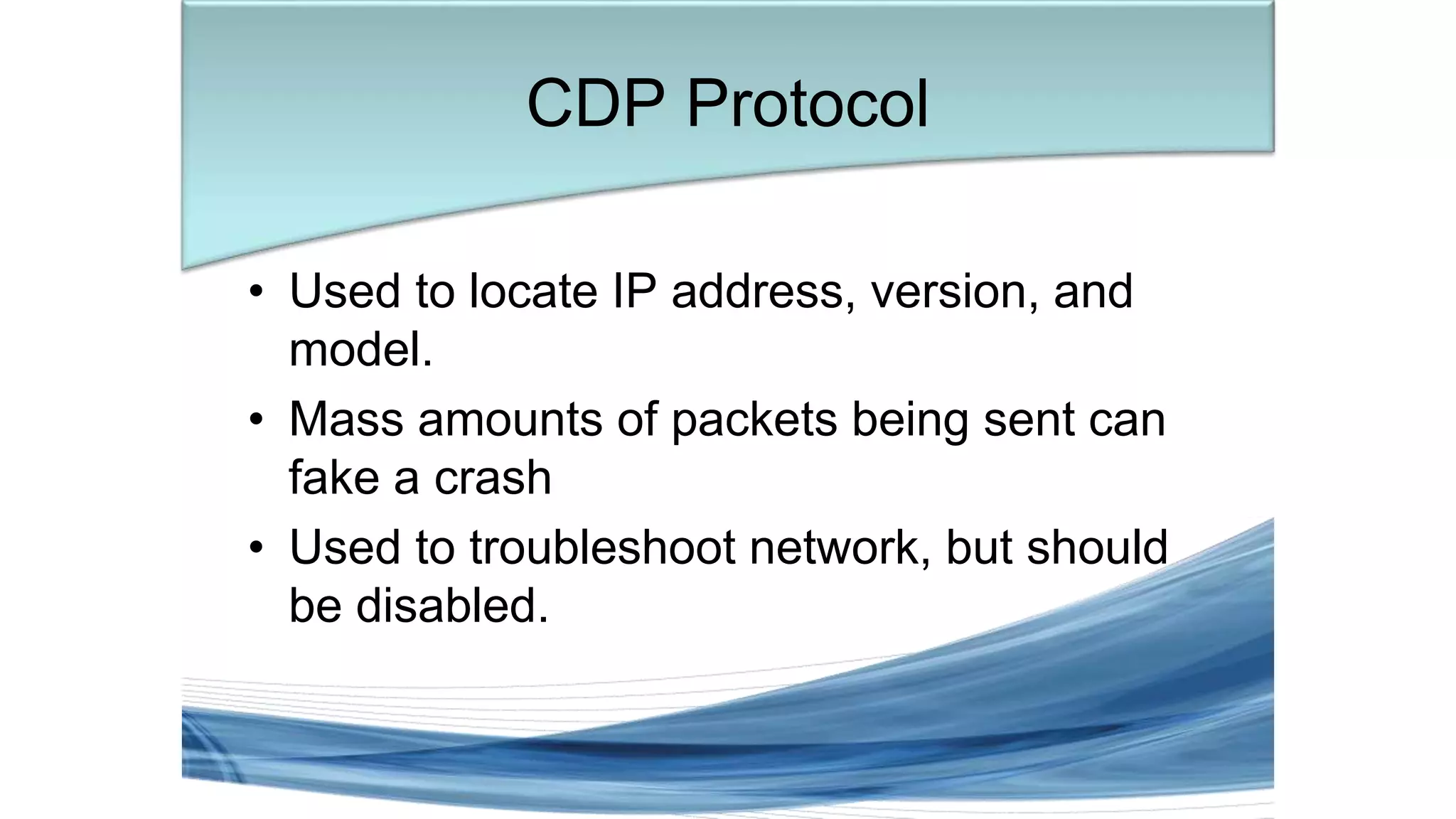 • Used to locate IP address, version, and
model.
• Mass amounts of packets being sent can
fake a crash
• Used to troubleshoot network, but should
be disabled.
CDP Protocol
 