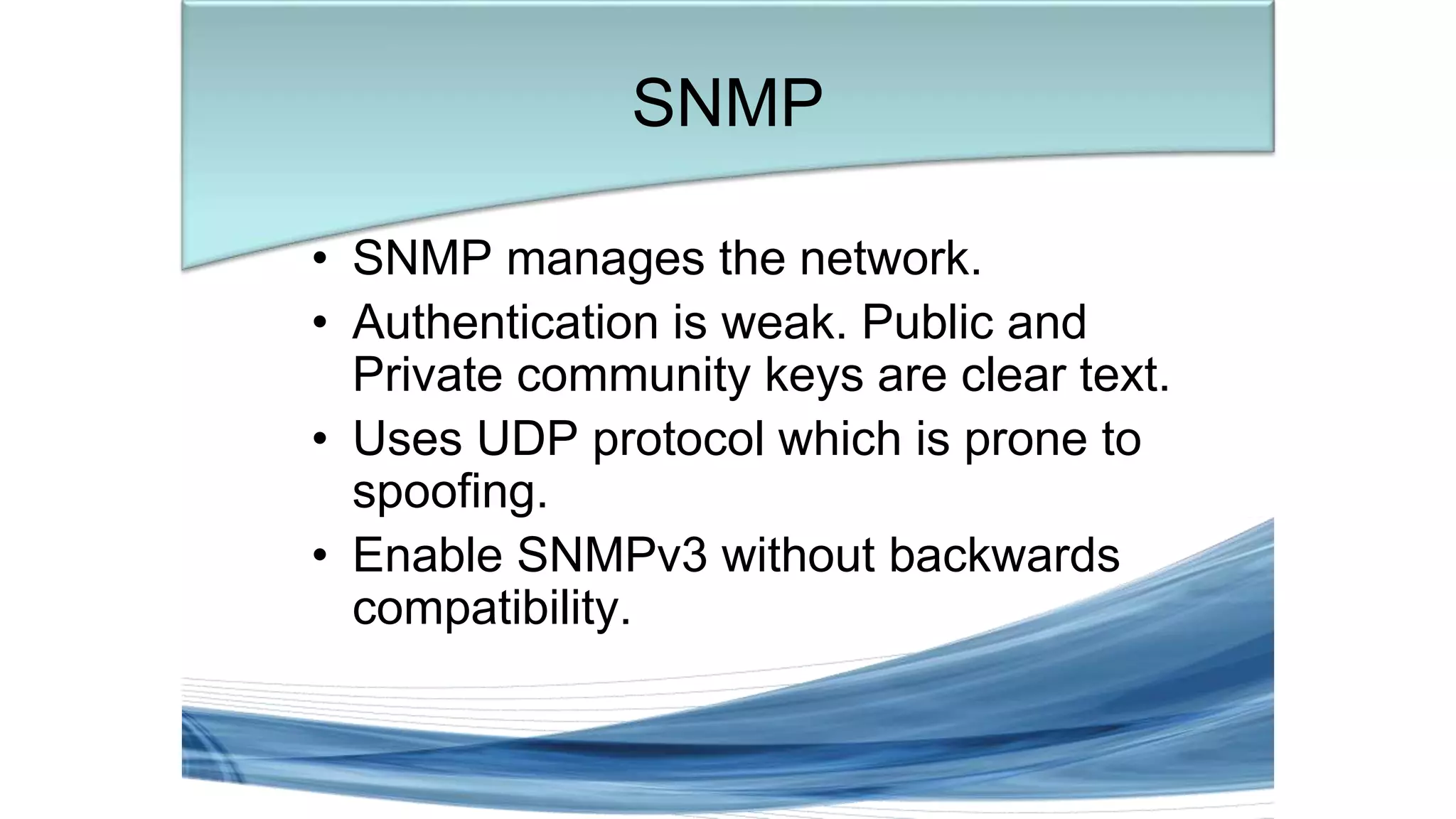 • SNMP manages the network.
• Authentication is weak. Public and
Private community keys are clear text.
• Uses UDP protocol which is prone to
spoofing.
• Enable SNMPv3 without backwards
compatibility.
SNMP
 