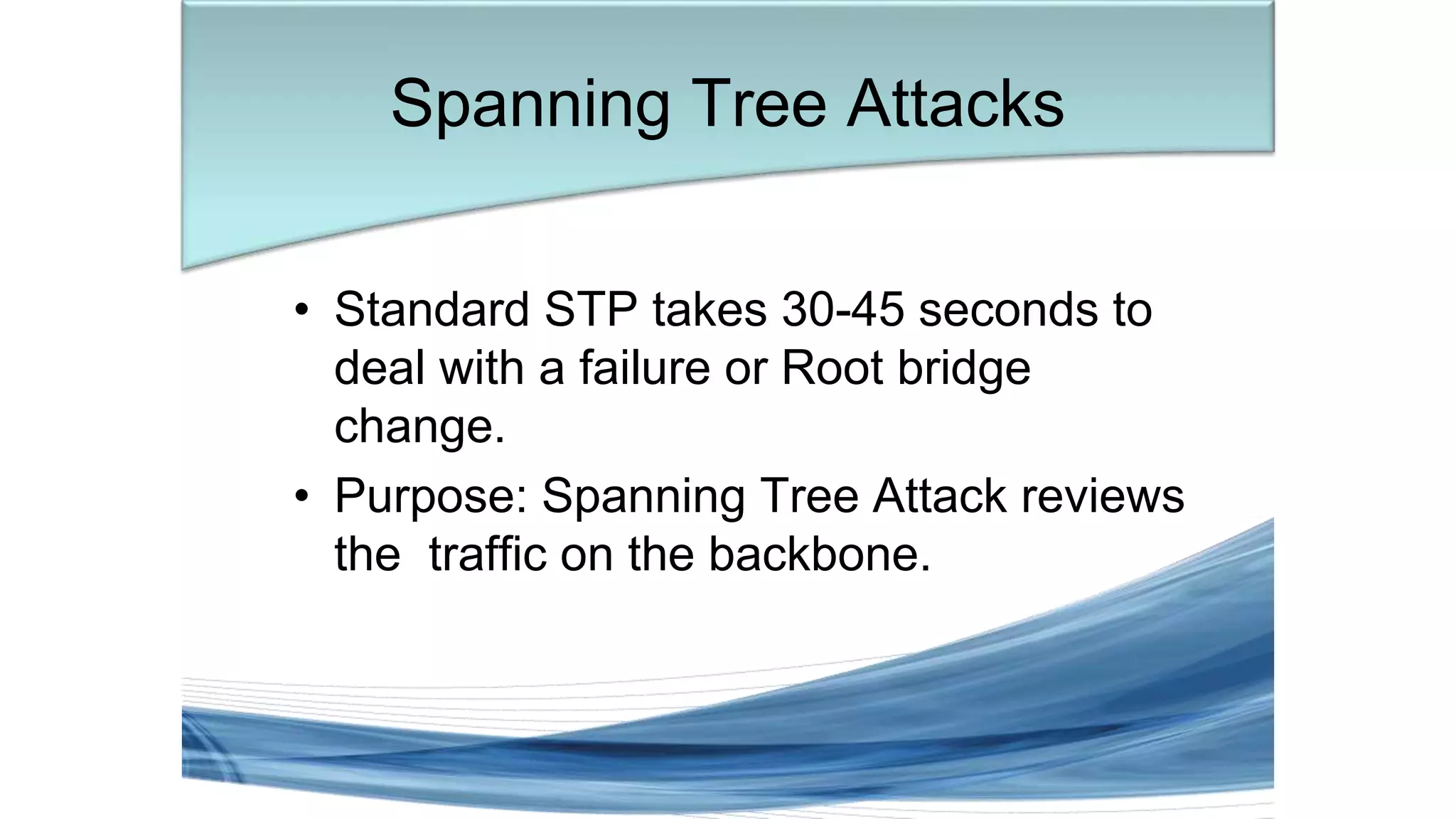• Standard STP takes 30-45 seconds to
deal with a failure or Root bridge
change.
• Purpose: Spanning Tree Attack reviews
the traffic on the backbone.
Spanning Tree Attacks
 