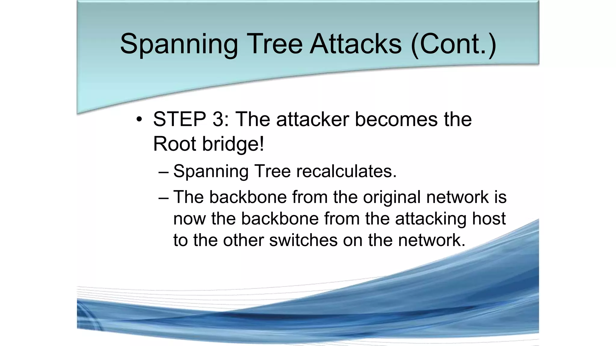 Spanning Tree Attacks (Cont.)
• STEP 3: The attacker becomes the
Root bridge!
– Spanning Tree recalculates.
– The backbone from the original network is
now the backbone from the attacking host
to the other switches on the network.
Spanning Tree Attacks (Cont.)
 
