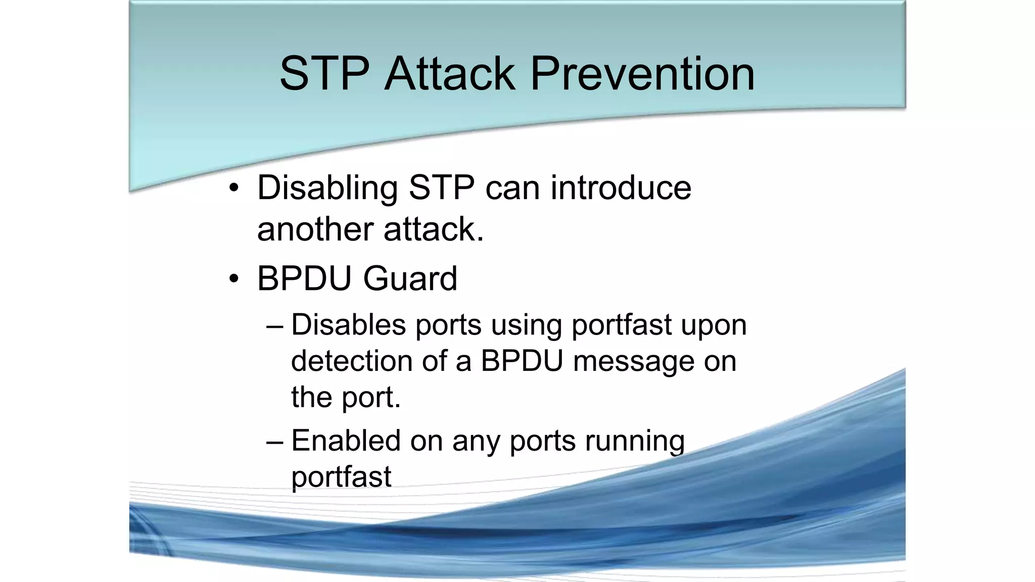 • Disabling STP can introduce
another attack.
• BPDU Guard
– Disables ports using portfast upon
detection of a BPDU message on
the port.
– Enabled on any ports running
portfast
STP Attack Prevention
 
