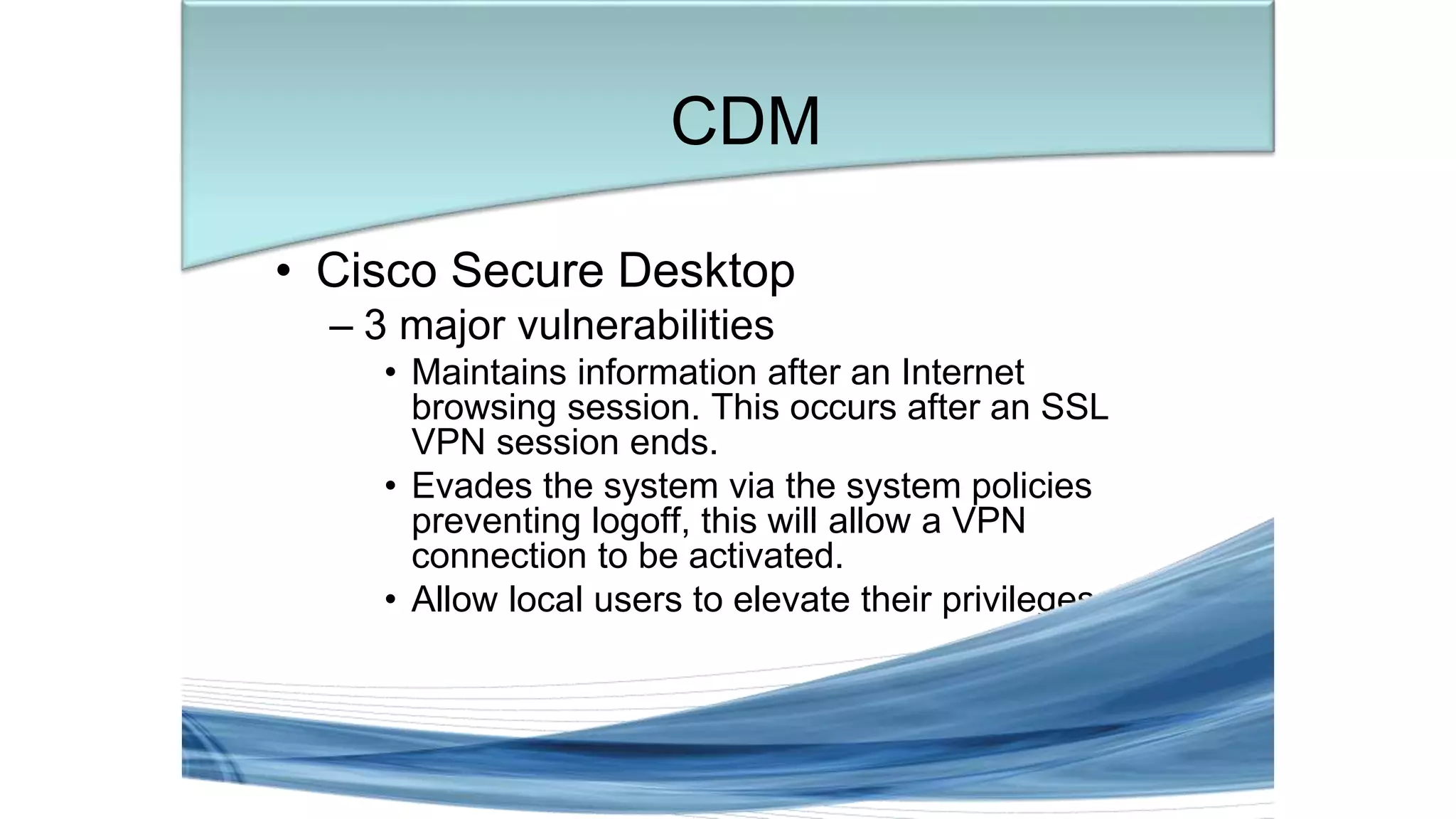 • Cisco Secure Desktop
– 3 major vulnerabilities
• Maintains information after an Internet
browsing session. This occurs after an SSL
VPN session ends.
• Evades the system via the system policies
preventing logoff, this will allow a VPN
connection to be activated.
• Allow local users to elevate their privileges.
CDM
 