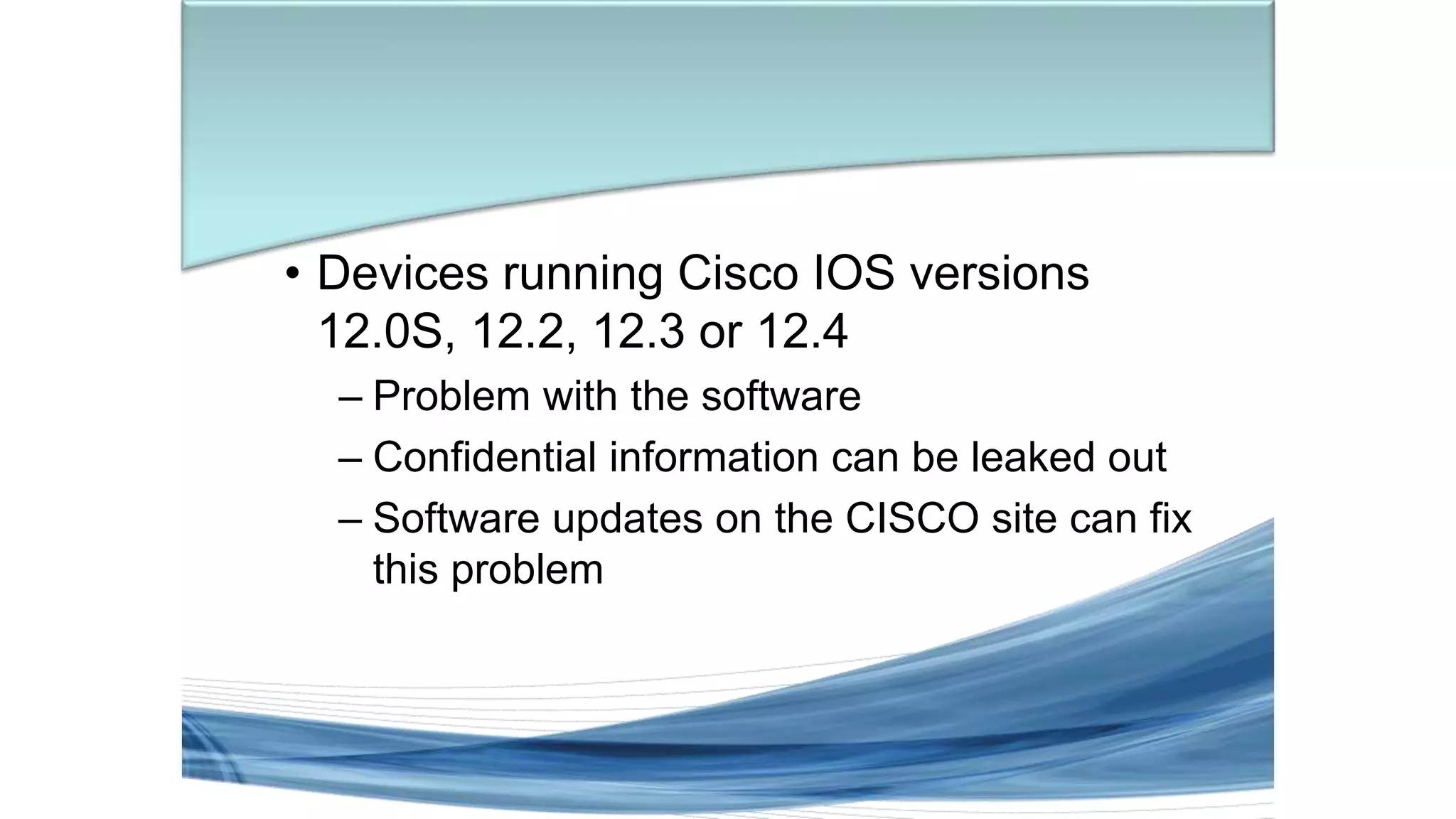 • Devices running Cisco IOS versions
12.0S, 12.2, 12.3 or 12.4
– Problem with the software
– Confidential information can be leaked out
– Software updates on the CISCO site can fix
this problem
 