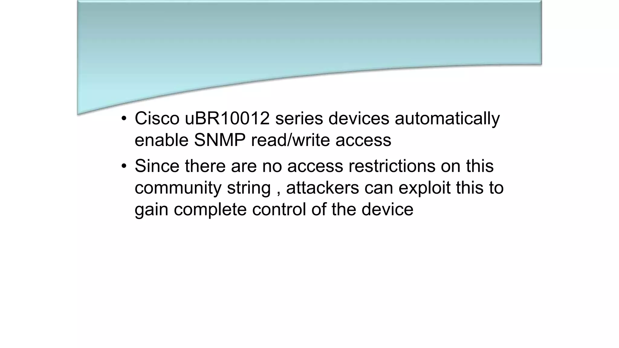 • Cisco uBR10012 series devices automatically
enable SNMP read/write access
• Since there are no access restrictions on this
community string , attackers can exploit this to
gain complete control of the device
 