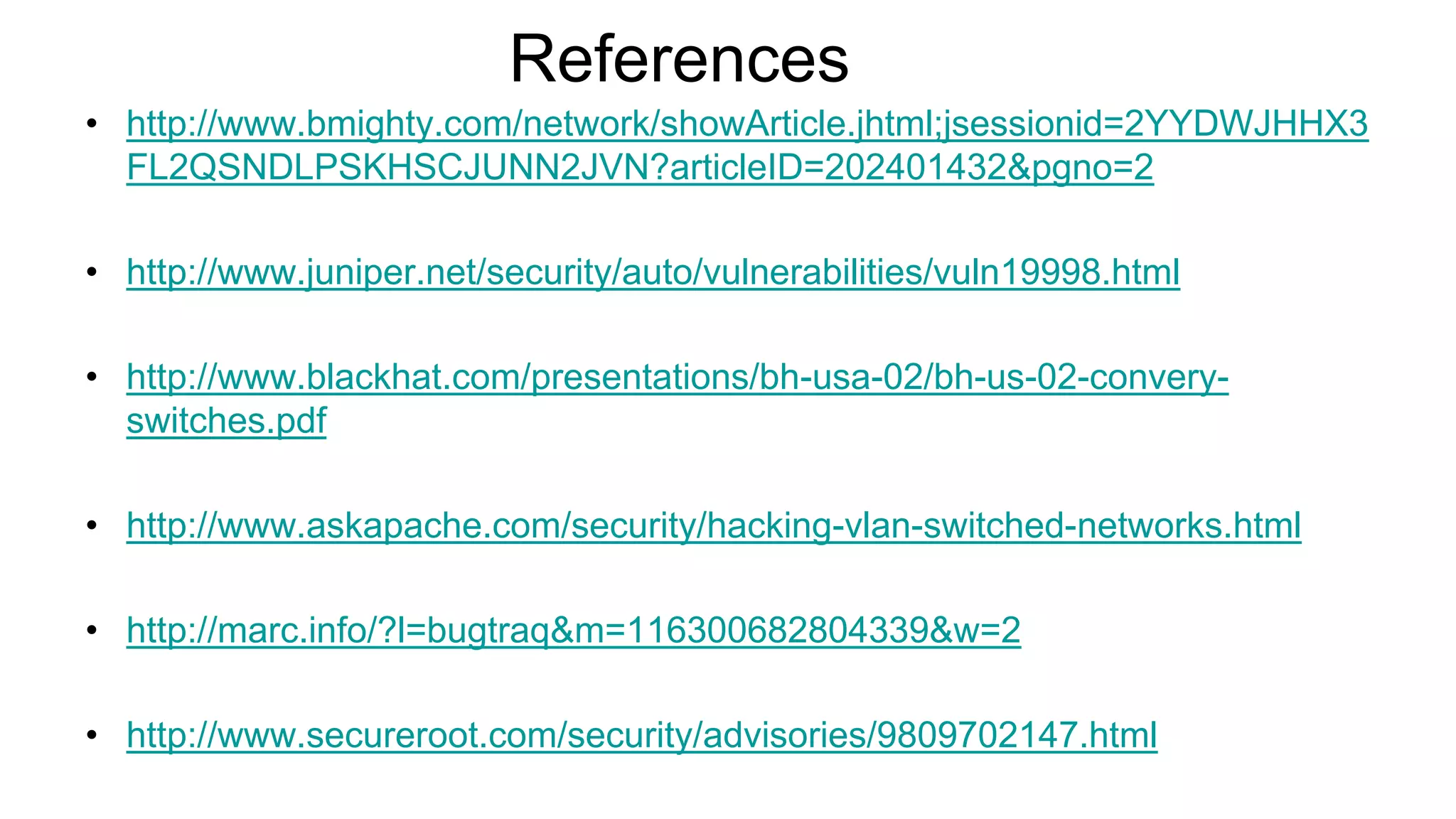 References
• http://www.bmighty.com/network/showArticle.jhtml;jsessionid=2YYDWJHHX3
FL2QSNDLPSKHSCJUNN2JVN?articleID=202401432&pgno=2
• http://www.juniper.net/security/auto/vulnerabilities/vuln19998.html
• http://www.blackhat.com/presentations/bh-usa-02/bh-us-02-convery-
switches.pdf
• http://www.askapache.com/security/hacking-vlan-switched-networks.html
• http://marc.info/?l=bugtraq&m=116300682804339&w=2
• http://www.secureroot.com/security/advisories/9809702147.html
 