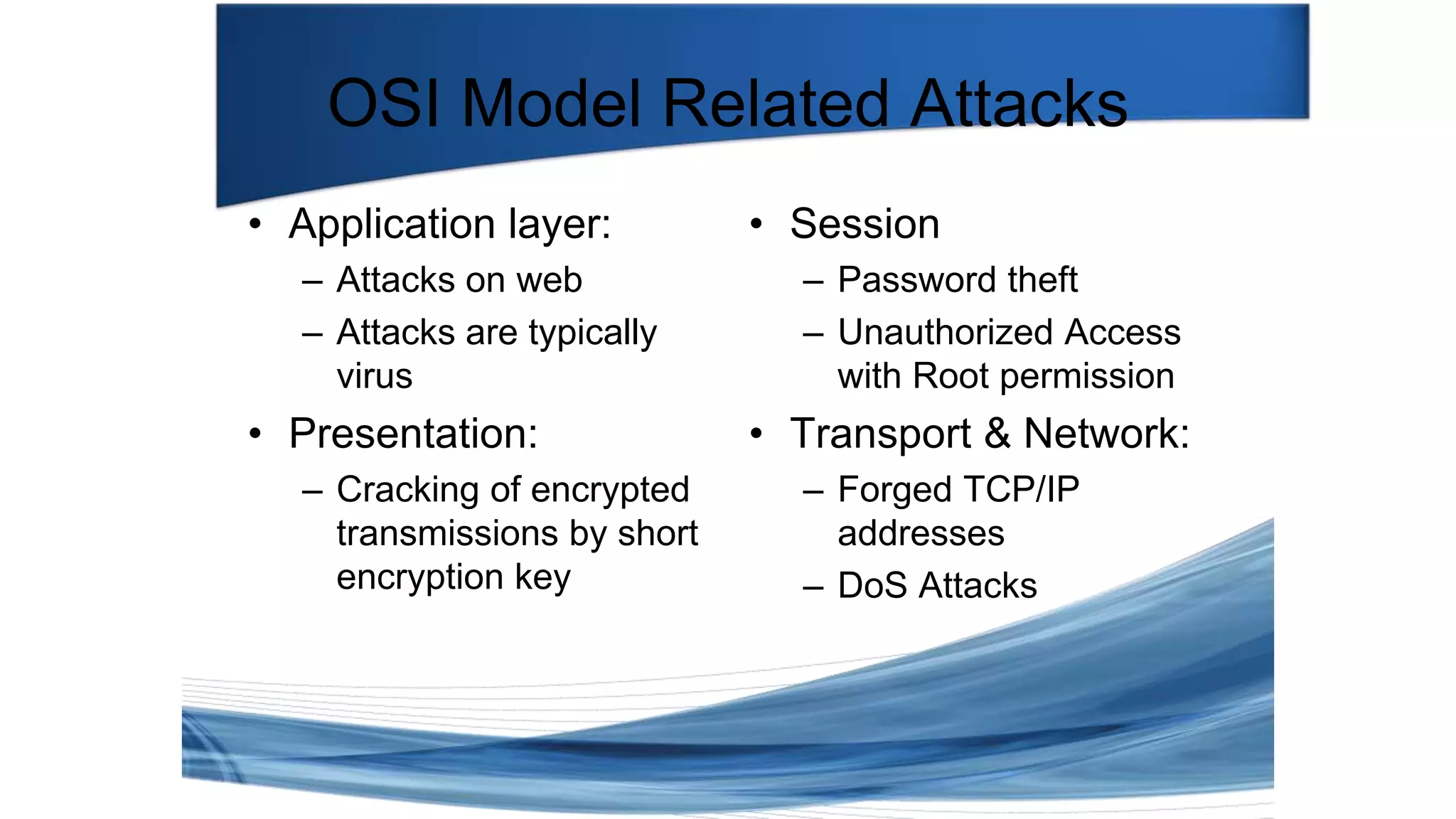 • Session
– Password theft
– Unauthorized Access
with Root permission
• Transport & Network:
– Forged TCP/IP
addresses
– DoS Attacks
OSI Model Related Attacks
• Application layer:
– Attacks on web
– Attacks are typically
virus
• Presentation:
– Cracking of encrypted
transmissions by short
encryption key
 