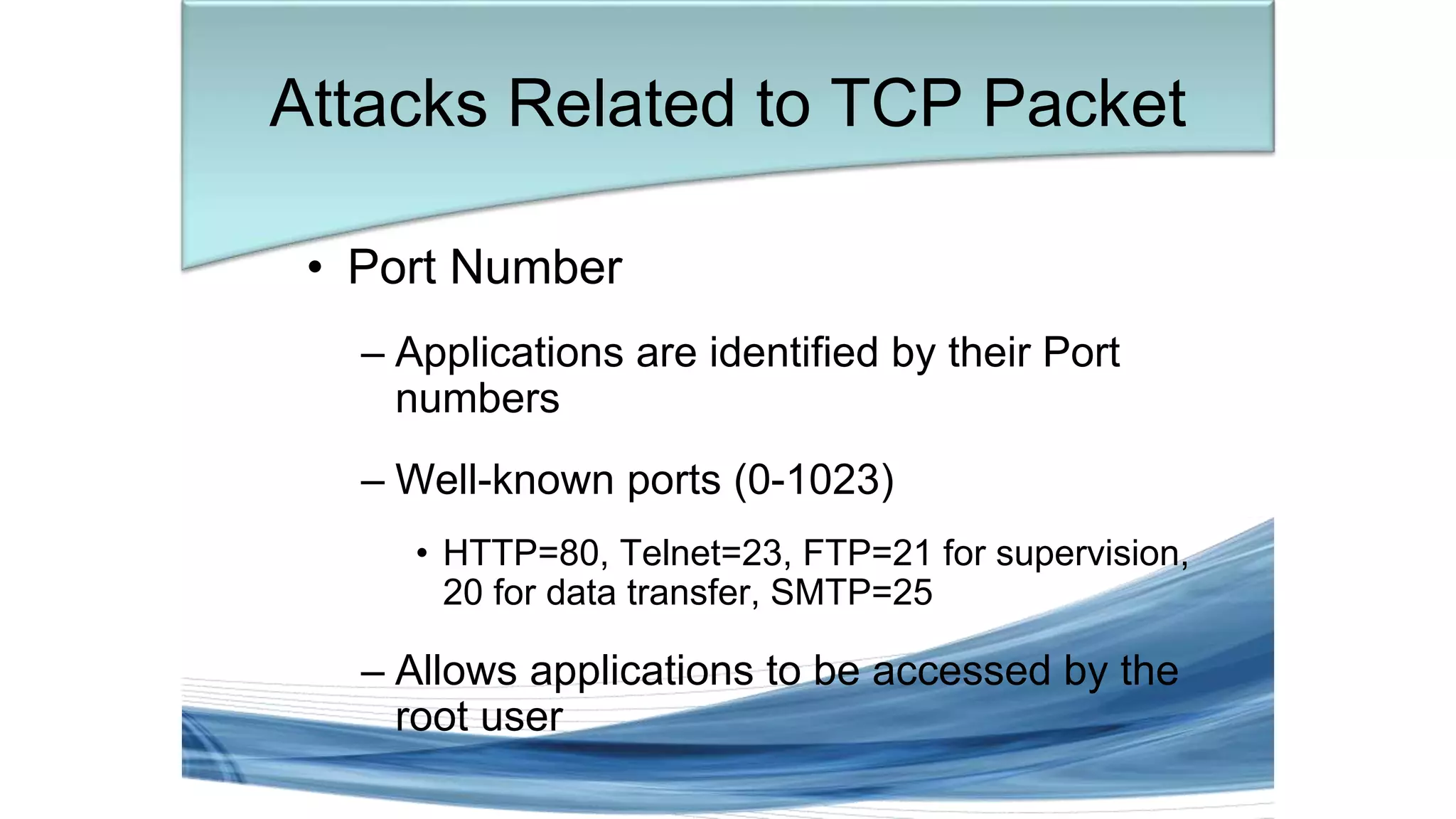 Attacks Related to TCP Packet
• Port Number
– Applications are identified by their Port
numbers
– Well-known ports (0-1023)
• HTTP=80, Telnet=23, FTP=21 for supervision,
20 for data transfer, SMTP=25
– Allows applications to be accessed by the
root user
 