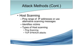 • Host Scanning
– Ping range of IP addresses or use
alternative scanning messages
– Identifies victims
– Types of Host scanning
• Ping Scanning
• TCP SYN/ACK attacks
Attack Methods (Cont.)
 