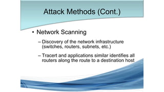 • Network Scanning
– Discovery of the network infrastructure
(switches, routers, subnets, etc.)
– Tracert and applications similar identifies all
routers along the route to a destination host
Attack Methods (Cont.)
 