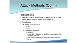 • Port Scanning
– Once a host is identified, scan all ports to find
out if it is a server and what type it is
– Two types:
• Server Port Scanning
– TCP
– UDP
• Client Port Scanning
– NetBIOS
– Ports 135 – 139 used for NetBIOS ports used for file
and print services.
– GRC.com a free website that scan your pc for open
ports.
Attack Methods (Cont.)
 