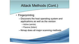 • Fingerprinting
– Discovers the host operating system and
applications as well as the version
• Active (sends)
• Passive (listen)
– Nmap does all major scanning methods
Attack Methods (Cont.)
 