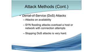 • Denial-of-Service (DoS) Attacks
– Attacks on availability
– SYN flooding attacks overload a host or
network with connection attempts
– Stopping DoS attacks is very hard.
Attack Methods (Cont.)
 