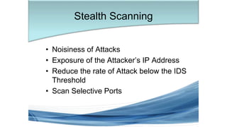• Noisiness of Attacks
• Exposure of the Attacker’s IP Address
• Reduce the rate of Attack below the IDS
Threshold
• Scan Selective Ports
Stealth Scanning
 