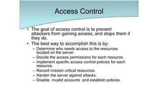 • The goal of access control is to prevent
attackers from gaining access, and stops them if
they do.
• The best way to accomplish this is by:
– Determine who needs access to the resources
located on the server.
– Decide the access permissions for each resource.
– Implement specific access control policies for each
resource.
– Record mission critical resources.
– Harden the server against attacks.
– Disable invalid accounts and establish policies
Access Control
 