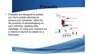 Firewalls
• Firewalls are designed to protect
you from outside attempts to
access your computer, either for
the purpose of eavesdropping on
your activities, stealing data,
sabotage, or using your machine as
a means to launch an attack on a
third party.
 