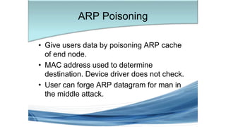 • Give users data by poisoning ARP cache
of end node.
• MAC address used to determine
destination. Device driver does not check.
• User can forge ARP datagram for man in
the middle attack.
ARP Poisoning
 